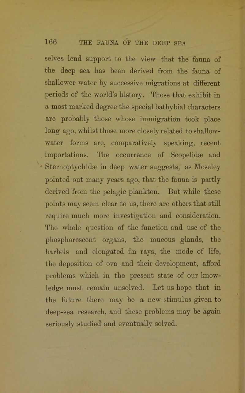 selves lend support to the view that the fauna of the deep sea has been derived from the fauna of shallower water by successive migrations at different periods of the world’s history. Those that exhibit in a most marked degree the special bathybial characters are probably those whose immigration took place long ago, whilst those more closely related to shallow- water forms are, comparatively speaking, recent importations. The occurrence of Scopelidm and - Sternoptychidas in deep water suggests, as Moseley pointed out many years ago, that the fauna is partly derived from the pelagic plankton. But while these points may seem clear to us, there are others that still require much more investigation and consideration. The whole question of the function and use of the phosphorescent organs, the mucous glands, the barbels and elongated fin rays, the mode of life, the deposition of ova and their development, afford problems which in the present state of our know- ledge must remain unsolved. Let us hope that in the future there may be a new stimulus given to deep-sea research, and these problems may be again seriously studied and eventually solved.