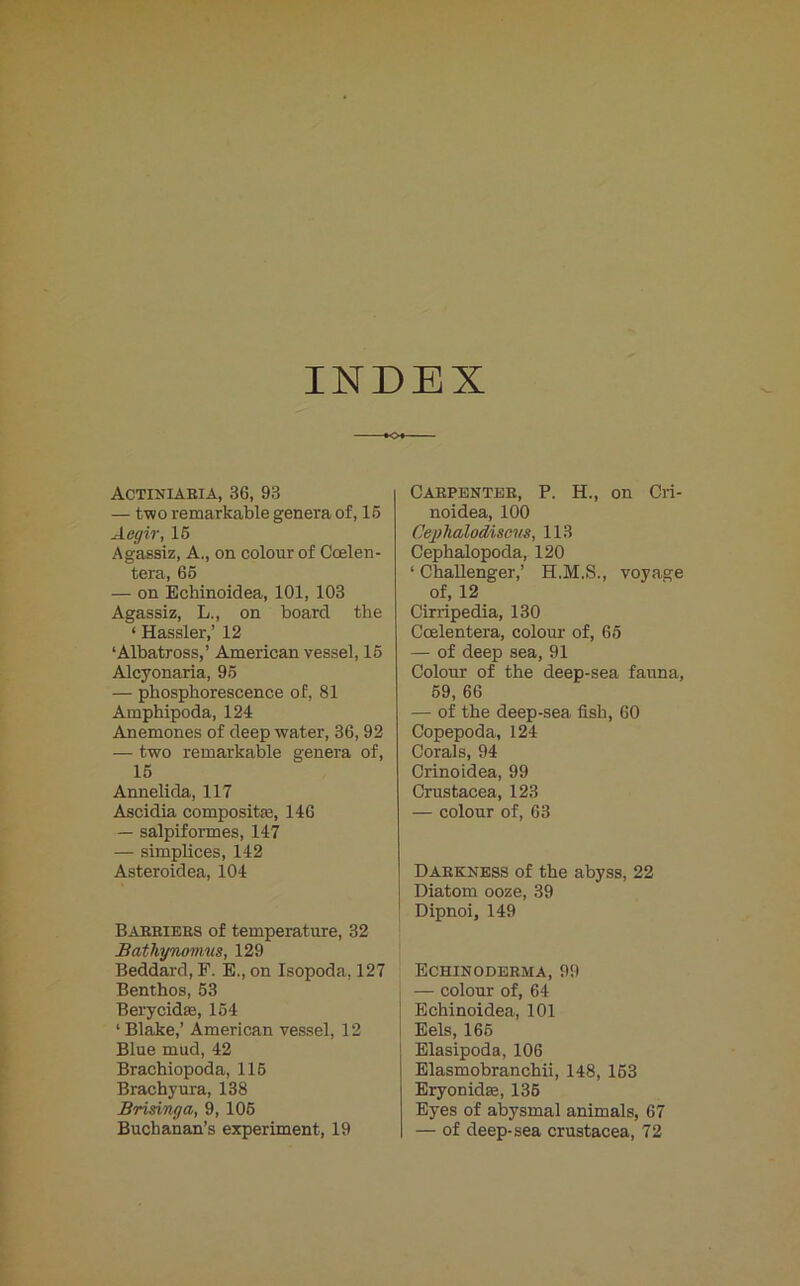 INDEX Actiniaria, 36, 93 — two remarkable genera of, 16 Aegir, 15 Agassiz, A., on colour of Ccelen- tera, 65 — on Echinoidea, 101, 103 Agassiz, L., on board the ‘ Hassler,’ 12 ‘Albatross,’ American vessel, 16 Alcyonaria, 95 — phosphorescence of, 81 Amphipoda, 124 Anemones of deep water, 36, 92 — two remarkable genera of, 15 Annelida, 117 Ascidia composite, 146 — salpiformes, 147 — simplices, 142 Asteroidea, 104 Barriers of temperature, 32 Bathynomus, 129 Beddard, F. E., on Isopoda, 127 Benthos, 53 Berycidas, 154 ‘Blake,’ American vessel, 12 Blue mud, 42 Brachiopoda, 116 Brachyura, 138 Brisinga, 9, 106 Buchanan’s experiment, 19 Carpenter, P. H., on Cri- noidea, 100 Cejjhalodiscvs, 113 Cephalopoda, 120 ‘ Challenger,’ H.M.S., voyage of, 12 Cirripedia, 130 Ccelentera, colour of, 65 — of deep sea, 91 Colour of the deep-sea fauna, 59, 66 — of the deep-sea fish, 60 Copepoda, 124 Corals, 94 Crinoidea, 99 Crustacea, 123 — colour of, 63 Darkness of the abyss, 22 Diatom ooze, 39 Dipnoi, 149 Echinoderma, 99 — colour of, 64 Echinoidea, 101 Eels, 165 Elasipoda, 106 Elasmobranchii, 148, 153 Eryonidm, 135 Eyes of abysmal animals, 67 — of deep-sea Crustacea, 72