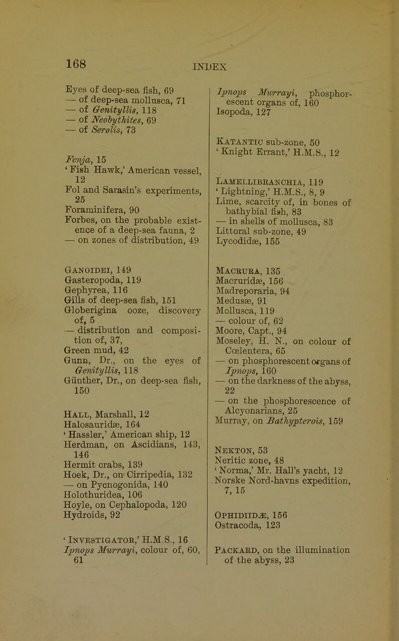 Eyes of deep-sea fish, 69 — of deep-sea mollusca, 71 — of Genityllis, 118 — of Neobytldtes, 69 — of Serolis, 73 Fenja, 15 ‘ Fish Hawk,’ American vessel, 12 Fol and Sarasin’s experiments, 25 Foraminifera, 90 Forbes, on the probable exist- ence of a deep-sea fauna, 2 — on zones of distribution, 49 Ganoidei, 149 Gasteropoda, 119 Gephyrea, 116 Gills of deep-sea fish, 151 Globerigina ooze, discovery of, 5 — distribution and composi- tion of, 37, Green mud, 42 Gunn, Dr., on the eyes of Genityllis, 118 Gunther, Dr., on deep-sea fish, 150 Hall, Marshall, 12 Halosauridae, 164 ‘ Hassler,’ American ship, 12 Herdman, on Ascidians, 143, 146 Hermit crabs, 139 Hoek, Dr., on-Cirripedia, 132 — on Pycnogonida, 140 Holothuridea, 106 Hoyle, on Cephalopoda, 120 Hydroids, 92 ‘ Investigator,’ H.M.S., 16 Ipnops Murrayi, colour of, 60, 61 Ipnops Murrayi, phosphor- escent organs of, 160 Isopoda, 127 Katantic sub-zone, 50 ‘ Knight Errant,’ H.M.S., 12 Lamellibranchia, 119 ‘ Lightning,’ H.M.S., 8, 9 Lime, scarcity of, in bones of bathybial fish, 83 — in shells of mollusca, 83 Littoral sub-zone, 49 Lycodidas, 156 Macrura, 135 Macruridte, 156 Madreporaria, 94 Medusas, 91 Mollusca, 119 — colour of, 62 Moore, Capt., 94 Moseley, H. N., on colour of Ccelentera, 65 — on phosphorescent organs of Ipnops, 160 — on the darkness of the abyss, 22 — on the phosphorescence of Alcyonarians, 25 Murray, on Bathypterois, 159 Nekton, 53 Neritic zone, 48 ‘ Norma,’ Mr. Hall’s yacht, 12 Norske Nord-havns expedition, 7, 15 Ophidihle, 156 Ostracoda, 123 Packard, on the illumination of the abyss, 23