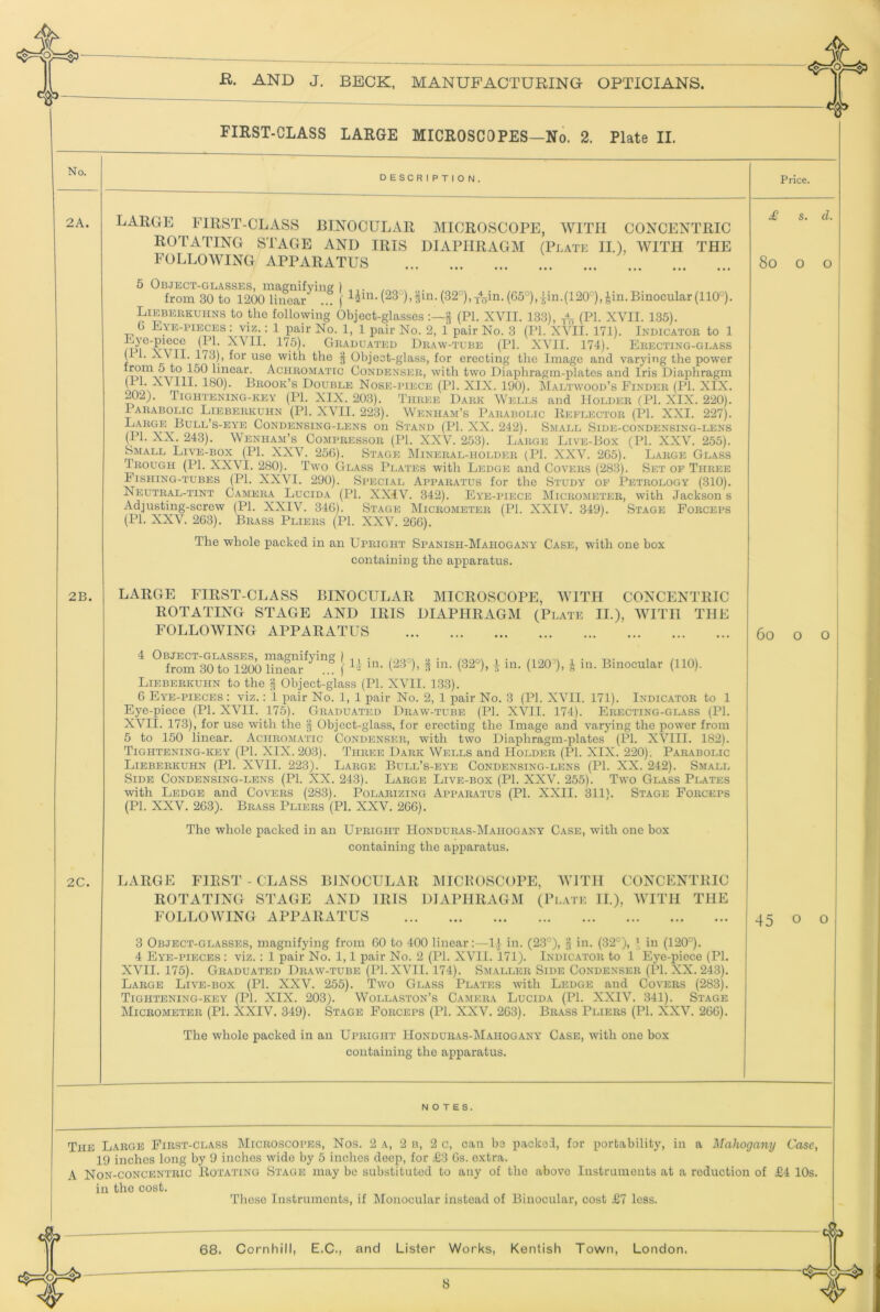 . 1 2A. 2B. 2C. B. AND J. BECK, MANUFACTURING OPTICIANS. FIRST-CLASS LARGE MICROSCOPES—No. 2. Plate II. DESCRIPTION, large FIRST-CLASS BINOCULAR MICROSCOPE, AVITII CONCENTRIC ROTATING STAGE AND IRIS DIAPHRAGM (Platk II.), AVITH THE FOLLOAVING APPARATUS 5 Object-glasses, ma£?nifvins: ) .,. , from 30 to 1200 linear ... ( (32°),xA from 30 to 1200 liuear \ (G5°),-^in.(1200,|in.Binocular(110''). LiEBEiiKUiiNS to the following Object-glasses § (PI. XVII. 133), (PI- XVII. 135). G Eye-pieces : viz.: 1 pair No. 1, 1 pair No. 2, 1 pair No. 3 (PI. XATI. 171). Ikdicator to 1 ^ Graduated Dr.aw-tube (PI. XATl. 174). Erecting-glass ( i. XVII. 173), for use with the Object-glass, for erecting the Image and varying the power from 5 to 150 linear. Aciirom.attc Condenser, with two Diaphragm-plates and Iris Diaphragm (11. XVIII. 180). Brook’s Double Nose-piece (PI. XIX. 190). Maltwood’s Finder (PI. XIX. 202). Tightening-key (IT. XIX. 203). Three Dark Wells and Holder (PI. XIX. 220). lARABOLic Lieberkuhn (IT. XVII. 223). Wenham’s Parabolic Kkflector (PI. XXI. 227). Large Bull’s-eye Condensing-lens on Stand (IT. XX. 242). Small Side-condensing-lens (IT. XX. 243). Wenham’s Compressor (IT. XXV. 253). Large Live-Box (PL XXV. 255). Small Live-box (IT. XXA^. 256). Stage Mineral-holder (PI. XXV. 2G5). Large Glass Trough (PI. XXVl. 280). Two Glass Plates with Ledge and Covers (283). Set of Three Fishing-tubes (PI. XXVI. 290). Special Apparatus for the Study of Petrology (310). Neutral-tint Camera Lucida (PI. XXiV. 342). Fy'e-piece Micrometer, with Jackson s Adjusting-screw (PI. XXIV. 34G). Stage Micrometer (PI. XXIV. 349). Stage Forceps (IT. XXV. 263). Brass Pliers (IT. XXV. 26G). The whole packed in an Upright Spanish-Mahogany Case, with one box containing the apparatus. LAKGE FIRST-CLASS BINOCULAR MICROSCOPE. AVITH CONCENTRIC ROTATING STAGE AND IRIS FOLLOWING APPARATUS DIAPHRAGM (Plate II.), WITH THE 4 Object-glasses, magnifying) ^ i /nm from 30 to 1200 linlar 3 “i- (32°), i m. (120°), | in. Binocular (110). Lieberkuhn to the § Object-glass (PI. XVII. 1.33). 6 Eye-pieces : viz.: 1 pair No. 1, 1 pair No. 2, 1 pair No. 3 (PI. XVII. 171). Indicator to 1 Eye-piece (PI. XVII. 175). Graduated Draw-tube (PI. XVII. 174). Erecting-glass (PI. XVII. 173), for use with the Object-glass, for erecting the Image and varying the power from 5 to 150 linear. Achromatic Condenser, with two Diaphragm-plates (PI. XVIII. 182). Tightening-key (PI. XIX. 203). Three Dark Wells and Holder (PI. XIX. 220). Parabolic Lieberkuhn (PI. XVII. 223). Large Bull’s-eye Condensing-lens (IT. XX. 242). Small Side Condensing-lens (PI. XX. 243). Large Live-box (PI. XXV. 255). Two Glass Plates with Ledge and Covers (283). Polarizing Apparatus (PI. XXII. 311). Stage Forceps (PI. XXV. 2G3). Brass Pliers (PI. XXV. 2GG). The whole packed in an Upright Honduras-Mahogany Case, with one box containing the apparatus. LARGE FIRST - CLASS BINOCULAR IMICKOSCOPE, MTTH CONCENTRIC ROTATING STAGE AND IRIS DIAPHRAGM (Plate 11), WTTH THE FOLLOWING APPARATUS 3 Object-glasses, magnifying from GO to 400 linear:—1.} in. (23°), in. (32°), ’ in (120°). 4 Eye-pieces : viz. : 1 pair No. 1,1 pair No. 2 (PI. XVll. 171). Indicator to 1 Eye-piece (PI. XVII. 175). Graduated Draw-tube (IT. XVII. 174). Smaller Side Condenser (PI. XX. 243). Large Live-box (IT. XXV. 255). Two Glass Plates with Ledge and Covers (283). Tightening-key (PI. XIX. 203). Wollaston’s Camera Lucida (PI. XXIV. 341). Stage Micrometer (PI. XXIV. 349). Stage Forceps (IT. XXV. 2G3). Brass Pliers (PI. XXV. 266). The whole packed in an Upright Honduras-Mahogany Case, with one box containing the apparatus. NOTES. Price. £ s. d. 8o o o 6o O O 45 o o The Large First-class Microscopes, Nos. 2 a, 2 b, 2 c, can be packed, for portability, in a Mahogany Case, 19 inches long by 9 inches wide by 5 inches deep, for .€3 6s. extra. A Non-concentric Rotating Stage may be substituted to any of the above Instruments at a reduction of £4 10s. in the cost. These Instruments, if Monocular instead of Binocular, cost £7 less.