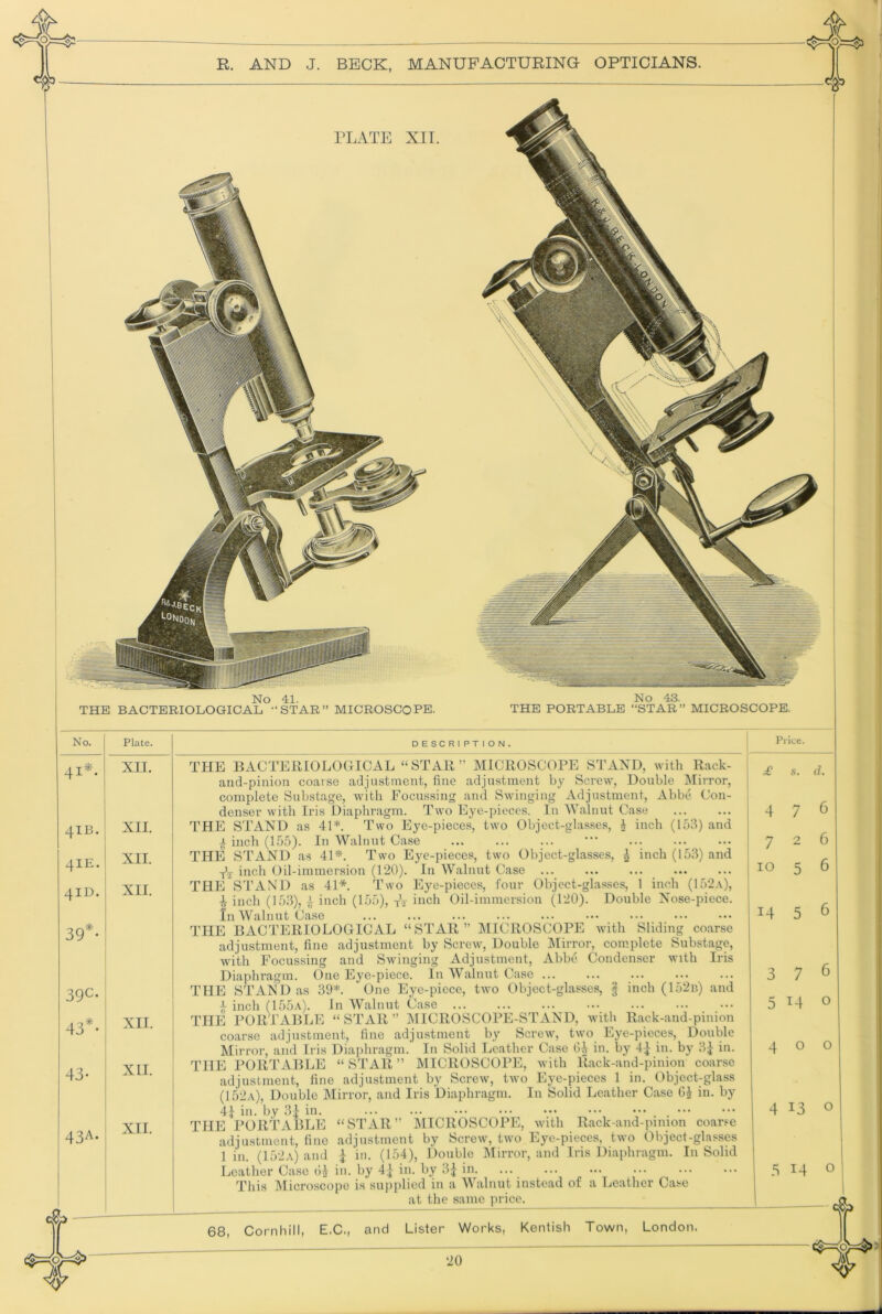 PLATE XII. No 41. THE BACTERIOLOGICAL -‘STAR” MICROSCOPE. No 43. THE PORTABLE “STAR” MICROSCOPE. No. Plate. 41*. XII. 4IB. XII. 4IE. XII. 4ID. XII. 39*. 39c- 43''- XII. 43- XII. 43A. 1 XII. DESCRIPTION. “STAR” MICROSCOPE STAND, Price. 68, Cornhill, E.C., and Lister Works, Kentish Town, London. THE BACTERIOLOGICAL “STAR” MICROSCOPE STAND, with Rack- and-pinion coarse adjustment, fine adjustment by Screw, Double Mirror, complete Substage, with Focussing and Swinging Adjustment, Abbe Con- denser with Iris Diaphragm. Two Eye-pieces. In Walnut Case THE STAND as 41*. Two Eye-pieces, two Object-glasses, i inch (153) and a inch (155). In Walnut Case • THE STAND as 41*. Two Eye-pieces, two Object-glasses, ^ inch (153) and -j-’j inch Oil-immersion (120). In Walnut Case THE STAND as 41*. Two Eye-pieces, four Object-glasses, 1 inch (152.v), ^ inch (153), ^ inch (155), tV iiich Oil-immersion (120). Double Nose-piece. In Walnut Case THE BACTERIOLOGICAL “STAR” MICROSCOPE with Sliding coarse adjustment, fine adjustment by Screw, Double IMirror, com.plete Substage, with Focussing and Swinging Adjustment, Abbe Condenser with Iris Diaphragm. One Eye-piece. In AValnut Case THE STAND as 39*. One Eye-piece, two Object-glasses, | inch (152n) and i inch (155a). In Walnut Case THE PORTABLE “STAR” j\IICROSCOPE-STAND, with Rack-aud-pinion coarse adjustment, fine adjustment by Screw, two Eye-pieces, Double Mirror, and Iris Diaphragm. In Solid Leather Case Oi in. by 41 in. by 3^ in. THE PORTABLE “STAR” MICROSCOPE, Avith llack-and-pinion coarse adjustment, fine adjustment by Screw, tAvo Eye-pieces 1 in. Object-glass (152a), Double Mirror, and Iris Diaphragm. In Solid Leather Case GJ in. by 4J in. by 31 in. ... ... THE PORTABLE “STAR” DIICROSCOPE, AAuth Rack-and-pinion coar.^e adjustment, fine adjustment by ScreAV, tAVO Eye-pieces, tAvo Object-glasses ] in. (152a) and I in. (154), Double Mirror, and Iris Diaphragm. In Solid Leather Case oj in. by 4| in. by 3^ in. This Microscope is supplied in a Walnut instead of a Leather Case at the same price. 4 7 7 10 14 3 5 5 5 7 6 6 6 o 400 4 13 o 5 14 o