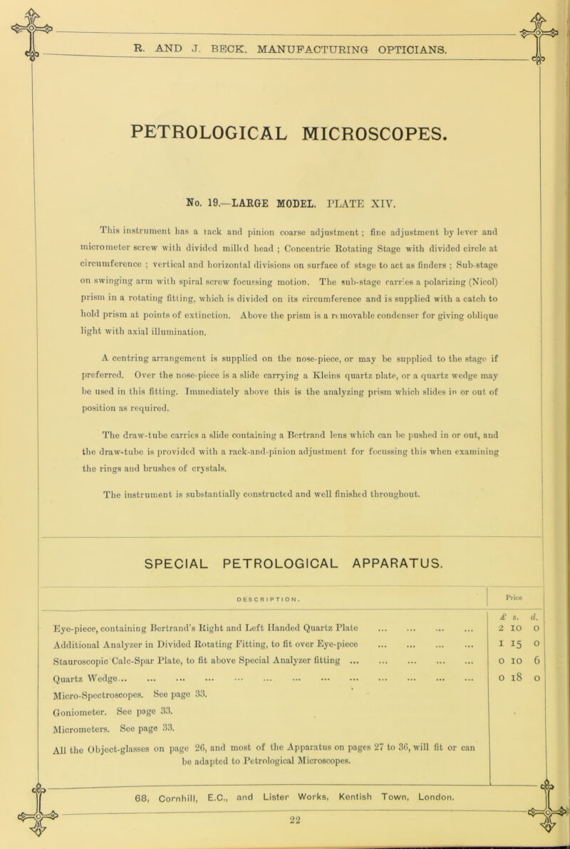 PETROLOGICAL MICROSCOPES. No. 19.—LARGE MODEL. PLATE XIV. This instrument has a lack and pinion coarse adjustment ; fine adjustment by lever and micrometer screw with divided milled head ; Concentric Rotating Stage with divided circle at circumference ; vertical and horizontal divisions on surface of stage to act as finders ; Sub-stage on swinging arm with spiral screw focussing motion. The sub-stage carries a polarizing (Nicol) prism in a rotating fitting, which is divided on its circumference and is supplied with a catch to hole! prism at points of extinction. Above the prism is a removable condenser for giving oblique light with axial illumination. A centring arrangement is supplied on the nose-piece, or may be supplied to the stage if preferred. Over the nose-piece is a slide carrying a Kleins quartz plate, or a quartz wedge may be used in this fitting. Immediately above this is the analyzing prism which slides in or out of position as required. The draw-tube carries a slide containing a Bertrand lens which can be pushed in or out, and the draw'-tube is provided with a rack-and-pinion adjustment for focussing this when examining the rings and brushes of crystals. The instrument is substantially constructed and well finished throughout. SPECIAL PETROLOGICAL APPARATUS. DESCRIPTION. Price Eye-piece, containing Bertrand’s Right and Left Handed Quartz Plate Additional Analyzer in Divided Rotating Fitting, to fit over Eye-piece Stauroscopic Calc-Spar Plate, to fit above Special Analyzer fitting ... Quartz Wedge... £ s. d. 2 lO O I 15 O 0 10 6 o 18 o Micro-Spectroscopes. See page B3. Goniometer. See page 33. Micrometers. See page 33. All the Object-glasses on page 2G, and most of the Apparatus on pages 27 to 30, will fit or can be adapted to Petrological Microscopes. 68, Cornhill, E.C,, and Lister Works, Kentish Town, London.