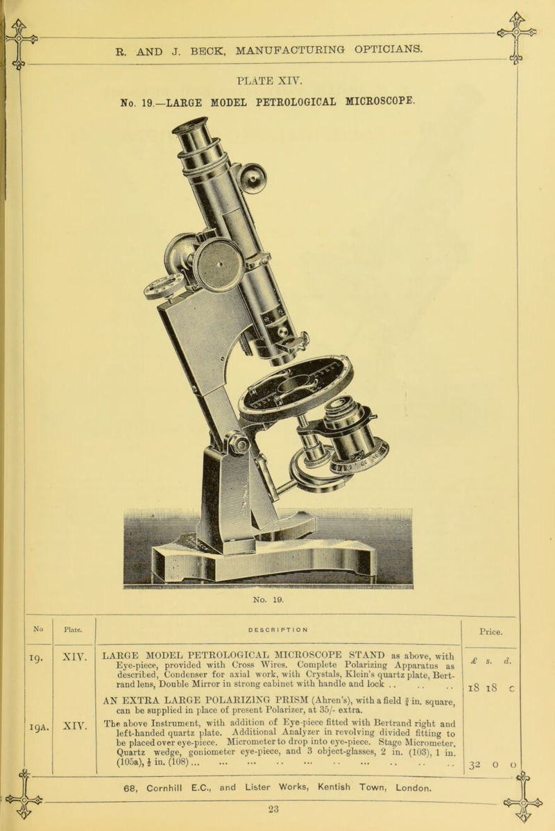 PLATE XIY. No. 19.—LARGE MODEL PETROLOGICAL MICROSCOPE. No. 19. No Pl.-\te. DESCRIPTION Price XIY. XIY. LARGE MODEL PETROLOGICAL MICROSCOPE STAND as above, with Eye-piece, provided with Cross Wires. Complete Polarizing Apparatus as described, Condenser for axial work, with Crystals, Klein’s quartz plate, Bert- rand lens, Double Mirror in strong cabinet with handle and lock .. AN EXTRA LARGE POLARIZING PRISINI (Ahren’s), with a field f in. square, can be supplied in place of present Polarizer, at 35/- extra. ’ The above Instrument, with addition of Eye piece fitted with Bertrand right and left-handed quartz plate. Additional Analyzer in revolving divided fitting to be placed over eye-piece. Micrometer to drop into eye-piece. Stage Micrometer. Quartz wedge, goniometer eye-piece, and 3 object-glasses, 2 in. (103), 1 in. (105a), i in. (108) £ s. l8 l8 32 O 68, Cornhill E.C., and Lister Works, Kentish Town, London.