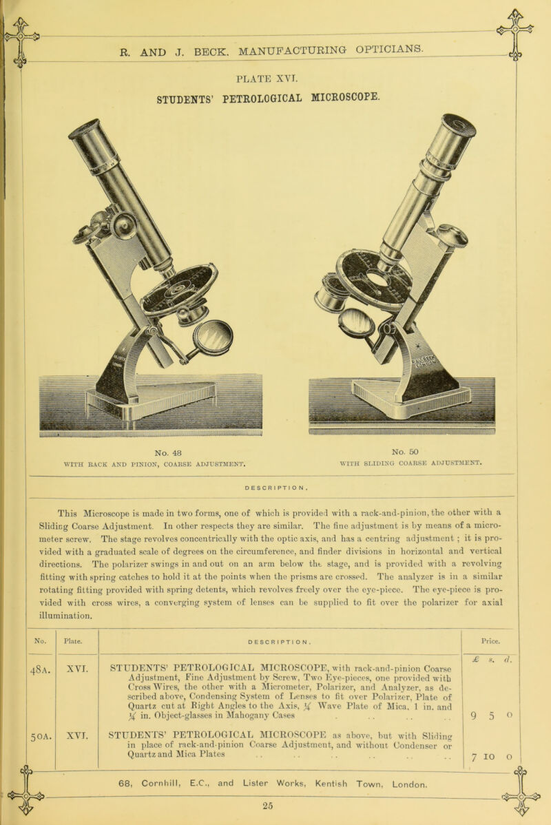 PLATE XYI. STUDENTS’ PETROLOGICAL No. 48 WITH BACK AND PINION, COAESE ADJUSTMENT. No. 50 WITH SLIDING COAESE ADJUSTMENT. DESCRIPTION, This Microscope is made in two forms, one of which is provided with a rack-and-piiiion, the other with a Sliding Coarse Adjustment. In other respects they are similar. The fine adjustment is by means of a micro- meter screw. The stage revolves concentrically with the optic axis, and has a centring adjustment ; it is pro- vided with a graduated scale of degrees on the circumference, and finder divisions in horizontal and vertical directions. The polarizer swings in and out on an arm below the stage, and is provided with a revolving fitting with spring catches to hold it at the points when the prisms are crossed. The analyzer is in a similar rotating fitting provided with spring detents, which revolves freely over the eye-piece. The eye-piece is pro- vided with cross wires, a converging system of lenses can be supplied to fit over the polarizer for axial illumination. No. 48A. 5OA. Plate. XVI. XYI. DESCRIPTION, 68, Cornbill, E.C., and Lister Works, Kentish Town, London, 25 STUDENTS’ PETROLOGICAL MICROSCOPE, with rack-and-pinion Coarse Adjustment, Fine Adjustment by Screw, Two Eye-pieces, one provided with Cross Wires, the other with a Micrometer, Polarizer, and Analyzer, as de- scribed above. Condensing System of Lenses to fit over Polarizer, Plate of Quartz cut at Right Angles to the Axis, ^ Wave Plate of Mica, 1 in. and in. Object-glasses in IMahogany Cases STUDENTS’ PETROLOGICAL IMICROSCOPE as above, hut with Sliding in place of rack-and-pinion Coarse Adjustment, and without Condenser or Quartz and Mica Plates Price. £ K <1. 7 10