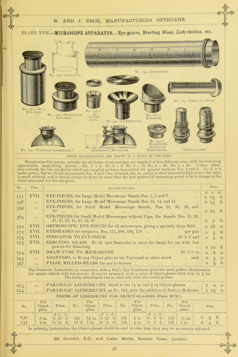 THESE ILLUSTRATIONS ARE DRAWN TO A SCALE OF ONE-HALF. Huyghenian Eye-pieces, suitable for all forms of microscopes are supplied of five different sizes, with the following approximate magnifying powers :—No. 1x5, No. 2x8, No. 3 X 15, No. 4 x 20, No. 5 x 20. Unless other- wise ordered, the two eye-pieces which are supplied as being best suited for general work are Nos. 1 and 2. No. 3 is a useful power, but we do not recommend Nos. 4 and 5 for constant use, as, owing to their unusually high power the light is much reduced, and it should always be borne in mind that the best method of increasing power is by a change in the object-glass and not the eye-piece. No. Plate. DESCRIPTION. i Price. £ s. d. I7I XVII. U YU-UIUCUS, for Large Model Microscope Stands JNos. 1, 2 and 3 . . . .. . 0 15 0 398 ... EYE-PIECES, for Large Model Microscope Stands Nos. 13, 14, and 1(5 . . . 0 13 6 399 • • EYE-PIECES, for Small Model Microscope Stands, Nos. 20, 20, 28, and 30 0 10 6 364 EYE-PIECES for Small Model Microscopes without Caps, for Stands Xos. 31, 29, 27, 25, 23, 41, 43, 42, 40 0 7 6 170 XVII. ORTHOSCOPIC EYE-PIECES for all microscopes, giving a specially large field. . 0 18 0 172 XVII. EYESHADES for eyepieces, Nos. 171, 398, 399, 170 .. . . .. per pair 0 5 6 175 XVII. INDICATOR TO EYE-PIECE £0 2 6 and 0 5 0 173 XVII. ERECTING- GLASS. To fit into Drawtube to erect the image for use with low' powers for dissecting 0 10 6 174 XVII. DRAW-TUBE TO MICROSCOPE £0 3 0 to 0 8 0 293 ... ADAPTERS, to fit any Object-glass to the Universal or other screw .. each 0 3 0 397 ... FALSE MILLED-HEADS for use at Soirees . . 0 5 6 The Parabolic Lieberkuhn in connection with a Bull’s Eye Condenser gives the most perfect illumination for opaque objects with low powers. It can bo arranged to fit a series of object-glasses from 3 in. to f in. The Sorby attachment can be used only with the lowest powers. 223 224 ... PARABOLIC LIEBERKUHN, fitted to the iu. and | in Object-glasses PARABOLIC LIEBERKUHN, as No. 223, with the addition of Sorby’s Reflector 100 I 15 0 PRICES OP LIEBSRKUHNT FOR OBJECT-GLASSES (Plate XVII). For For For For No. Object- glass. Price. No. Object- glass. Price. No. Object- glass. Price. No. Object- glass. Price. 130 3 in. £ s. d. U 12 (5 132 U in. £ s. d. 0 12 G 133 i in. £ s. d. 0 8 0 135 To in. 056 I3I 2 in. 0 12 (5 13 2 1 in. 0 8 0 134 iin. 0 5 G 13G I in. 046 In ordering Lieberkuhns the Object-glasses should be sent in order that they may be accurately adjusted. 68, Cornhill, E.C., and Lister Works, Kentish Town, London. 1 ^ R. AND J. BECK, MANUFACTURING OPTICIANS. Objkct-glasses PL.N.TE XVII.—MICROSCOPE APPARATUS.—Eye-piec3s, Erecting Glass, Liebirkuhns, etc. No. 143.— High-power Binocui ar Object-glass. No. 223.—Par.\bolic I.ieberkuhn.I No. 224.—-Parabolic Lieberkuhn WITH Sorby’s Reflector. r--' -- No. 175.—Indicator. No. 171.—No. I Eye-piece. No. 170.—Orthoscopic Eye-piece. No. 174.—Draw-tube. No. 135-— lit Lieber- No. 172.— Eyeshade.