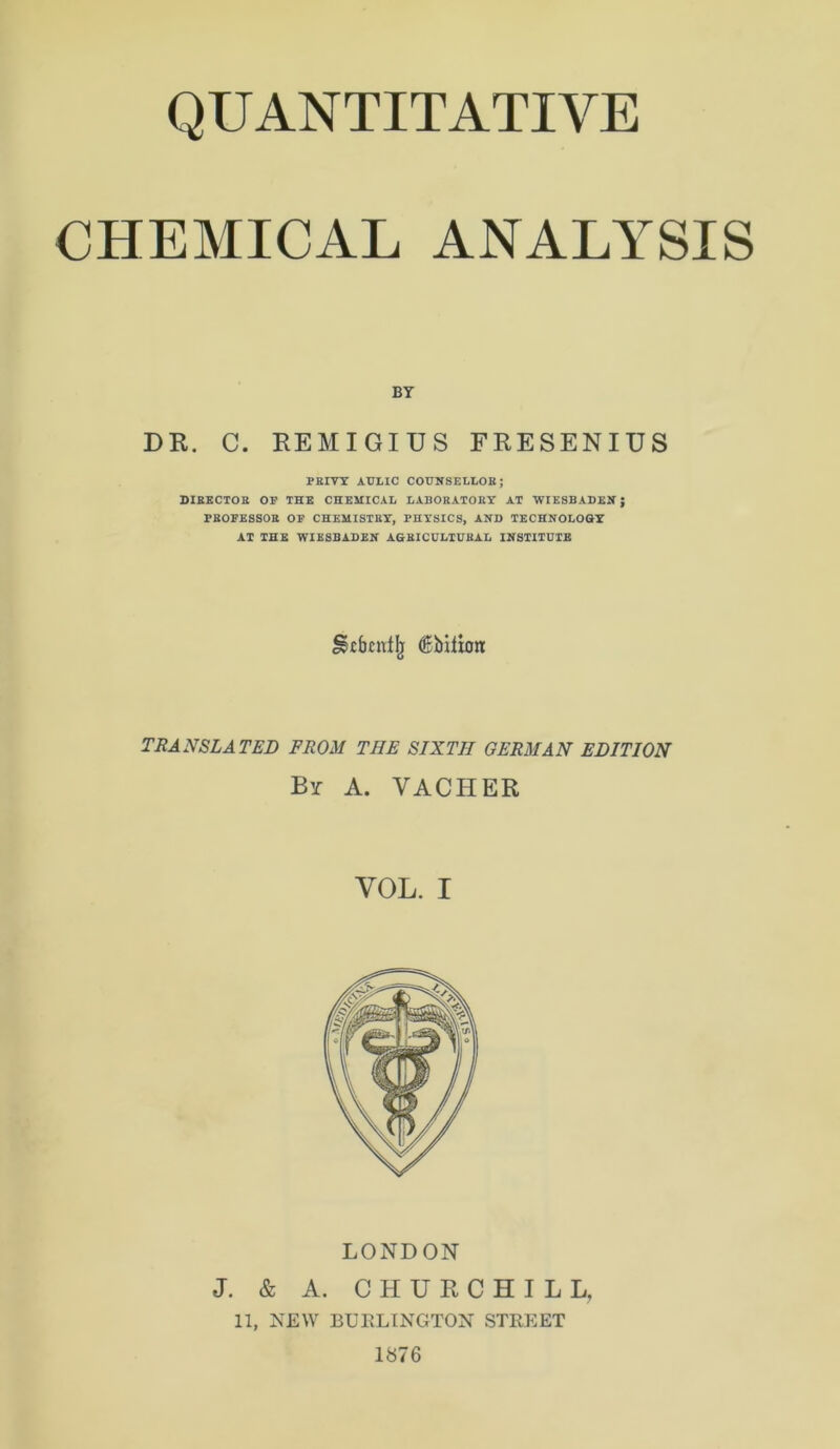 QUANTITATIVE CHEMICAL ANALYSIS BY DR. C. REMIGIUS FRESENIUS PRIVY AULIC COÜNSELLOR; DIBECTOR OF THE CHEMICAL LABORATOBY AT WIESBADEN; PROFESSOR OF CHEMISTRY, PHYSICS, AND TECHNOLOGY AT THE WIESBADEN AGRICULTURAL INSTITUTE SStbcnfjj (Bbiiioit TRANSLATED FROM THE SIXTH GERMAN EDITION By a. vacher VOL. I LONDON J. & A. CHURCHILL, 11, NEW BURLINGTON STREET 1876