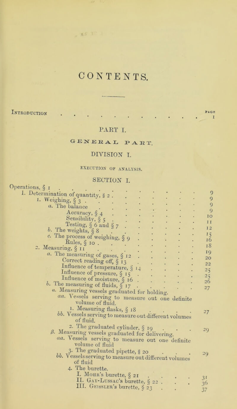 CONTENTS. Introduction PAGP I PART I. GEN EE AL PAKT. DIVISION I. RXECUTION OE ANALYSIS. SECTION I. Operations, § i I. Determination of quantitv, § 2 1. Weighing, § 3 . u. The balance Aocuracy, § 4 Sensibility, § 5 b. The weights, § 8 c. The process of weighing, § 9 Rules, § 10 . 2. Measuring, § n a- The measuring of gases, § 12 Correct reading off, § 13 Influence of temperature, § Influence of pressure, § 15 Influence of moisture, § 16 b. The measuring of fluids, § 17 . a. Measuring vessels graduated for holding. aa. Vessels serving to measure out one delinitt volume of fluid. 1. Measuring flasks, § 18 bb. Vessels serving to measure out different voiumes of fluid. 2. The graduated cyliuder, § 19 ß. Measuring vessels graduated for delivering. aa• 'Vessels serving to measure out one definite volume of fluid 3. The graduated pipette, § 20 bb. Vessels serving to measure out different volumes of fluid 4. The burette. I. Mohr’s burette, § 21 . II. Gay-Lussac’s burette, § 22 . III. Geissler’s burette, § 23 I II 12 15 16 18 19 20 -3 26 27 27 2 9 29 3[ 36 37 O O SO \0