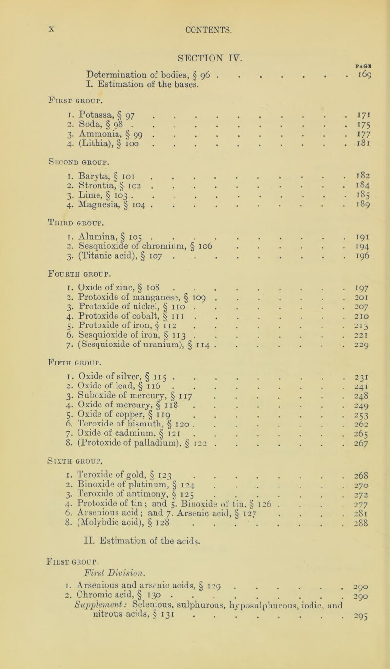 SECTION IV. PAG* Determination of bodies, § 96 . . . . . . .169 I. Estimation of the bases. El KST GROUP. 1. Potassa, § 97 171 2. Soda, § 98 175 3. Ammonia, § 99 177 4. (Litbia), § 100 . . .181 Second GROUP. 1. Baryta, § ior • . .182 2. Strontia, § 102 . . . . . . • • . .184 3. Lime, §103 185 4. Magnesia, § 104 . . .189 Tuird GROUP. 1. Alumina, § 105 .......... 191 2. Sesquioxide of chromium, § 106 ...... 194 3. (Titanic acid), § 107 196 Fourth GROUP. 1. Oxide of zinc, § 108 ......... 197 2. Protoxide of manganese, § 109 .201 3. Protoxide of nickel, § 110 . . . . . . . . 207 4. Protoxide of cobalt, ^ 111 . .210 5. Protoxide of iron, § 112 ........ 215 6. Sesquioxide of iron, § 113 . . . . . . . .221 7. (Sesquioxide of uranium), §114 229 Fipth GROUP. 1. Oxide of silver, § 115 . . -231 2. Oxide of lead, §116 . . . . . . . . 241 3. Suboxide of mercury, §117 . . . . . . . 248 4. Oxide of mercury, § 118 . . . . . . . 249 5. Oxide of copper, § 119 253 6. Teroxide of bismuth, § 120. . . . . . . . 262 7. Oxide of cadmium, § 121 . . . . . . . 265 8. (Protoxide of palladium), § 122 267 SIXTII GROUP. 1. Teroxide of gold, § 123 . . . . . . . . 268 2. Binoxide of platinum, § 124 . . . . . . . 270 3. Teroxide of antimony, § 125 ....... 272 4. Protoxide of tin; and 5. Binoxide of tin, § 126 . . . . 277 6. Arsenious acid; and 7. Arsenic acid, § 127 .... 281 8. (Molybdic acid), § 128 . 288 II. Estimation of tbe acids. First group. First Division. 1. Arsenious and arsenic acids, § 129 290 2. Chromic acid, § 130 . . . 290 Supplement: Selenious, sulphurous, hyposulphurous, iodic, and nitrous acids, §131 . . 295