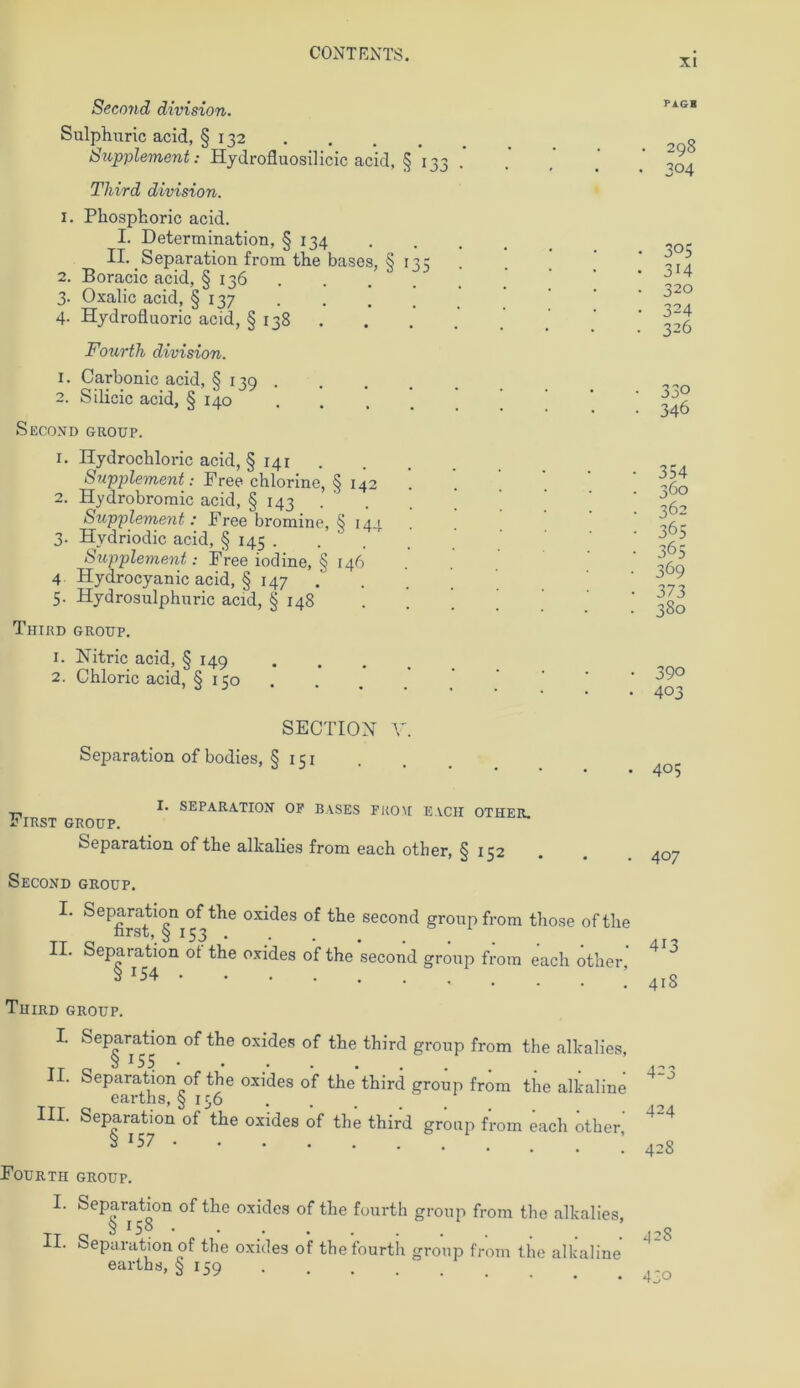 SeconcL division. Sulphuric acid, § 132 Supplement: Hydrofluosilicic acid, § 133 Tliird division. 1. Phosphoric acid. I. Determination, § 134 II. Separation from the bases, § 135 2. Boracic acid, § 136 3. Oxalic acid, § 137 4. Hydrofluoric acid, § 138 . Fourth division. 1. Carbonic acid, § 139 . 2. Silicic acid, § 140 Second GROUP. 1. Hydrochloric acid, § 141 . Supplement: Free chlorine, § 142 2. Hydrobromic acid, § 143 . Supplement: Free bromine, § 144 3. Hvdriodic acid, § 145 . . Supplement: Free iodine, § 146 4 Hydrocyanic acid, § 147 .... 5. Hydrosulphnric acid, § 148 Third GROUP. 1. Nitric acid, § 149 2. Chloric acid, § 150 SECTION V. Separation ofbodies, § 151 I. SEPARATION OF BASES FROM EACH OTHER. First group. Separation of the alkalies from each other, § 152 Second GROUP. I. Separation of the oxides of the second gronpfrom those oftlie first,_§ 153 II. Separation ot the oxides of the second group from each other 3 x54 Third group. I. Separation of the oxides of the third group from the alkalies, II. Separation of the oxides o’f the third group from the alkaline earths, § 156 ... III. Separation of the oxides of the third group from each ötlier' 3 J57 Fourth group. I. Separation of the oxides of the fourth group from the alkalies, § 15° • II. Separation of the oxides of the ’fourtii group from the alkaline earths, § 159 xi P AGB • 298 • 304 3°5 3i4 320 324 326 330 346 354 360 362 365 365 369 373 380 39° 403 405 407 413 418 423 424 428 42S 430