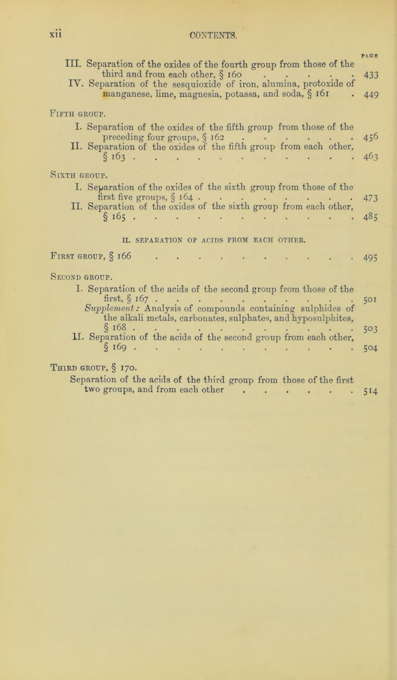 PA GR III. Separation of the oxides of the fourth group from those of tlie tbird and from eacb otber, § 160 433 IY. Separation of tbe sesquioxide of iron, alumina, protoxide of manganese, lime, magnesia, potassa, and soda, § 161 . 44g Fifth GROUP. I. Separation of tbe oxides of tbe fiftb group from tbose of tbe preceding four groups, § 162 . . . . . .456 II. Separation of tbe oxides of tbe fiftb group from eacb otber, § 163 463 SlXTH GROUP. I. Separation of tbe oxides of the sixth group from tbose of tbe first five groups, § 164 . . . . . . . . 473 II. Separation of tbe oxides of the sixth group from eacb other, § 165 485 II. SEPARATION OF ACIDS FROX EACH OTHER. First group, § 166 495 SeCOND GROUP. I. Separation of tbe acids of the second group from tbose of tbe first, § 167 501 Supplement: Analysis of compounds containing sulphides of the alkali metals, carbonates, sulphates, and byposulphites, § 168 . . 503 II. Separation of tbe acids of tbe second group from eacb otber, § 169 504 ThiRD GROUP, § 170. Separation of tbe acids of the tbird group from those of tbe first two groups, and from eacb otber 514