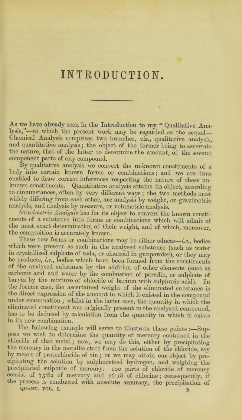 INTRODITCTION. f As we have already seen in tlie Introduction to my “ Qualitative Ana- lysis,”—to which the present work ruay be regarded as tlie sequel— Chemical Analysis comprises two branches, viz., qualitative analysis, and quantitative analysis; the object of the former being to ascertain the nature, that of the latter to determine the amount, of the several component parts of any compound. By quahtative analysis we convert the unknown constituents of a body into certain known forms or combinations; and we are thus enabled to draw correct inferences respecting the nature of these un- known constituents. Quantitative analysis attains its object, according to circumstances, often by very different ways; the two methods most widely differing from each other, are analysis by weiglit, or gravimetric analysis, and analysis by measure, or Volumetrie analysis. Gravimetrie Analysis has for its object to convert the known consti- tuents of a substance into forms or combinations which will admit of the most exact determination of their weight, and of which, moreover the composition is accurately known. These new forms or combinations may be either educts—i.e., bodies which were present as such in the analysed substance (such as water in crystallized sulphate of soda, or charcoal in gunpowder), or they may be products, i.e., bodies which have been formed from the constituents of the analysed substance by the addition of other elements (such as carbonic acid and water by the combustion of paraffin, or sulphate of baryta by the mixture of chloride of barium with sulphuric acid). In the former case, the ascertained weight of the eliminated substance is the direct expression of the amount in which it existed in the compound under examination ; whilst in the latter case, the quantity in which the eliminated constituent was originally present in the analysed compound, has to be deduced by calculation from the quantity in which it exists in its new combination. The following example will serve to illustrate these points :—Sup- pose we wish to determine the quantity of mercury contained in the chloride of that metal; now, we may do this, either by precipitating the mercury in the metallic state fi-om the solution of the chloride, say by means of protochloride of tin; or we may attain our object by pre- cipitating the solution by sulphuretted hydrogen, and weigliing the precipitated sulphide of mercury. ioo parts of chloride of mercury consist of 73-82 of mercury and 26-18 of chlorine; consequently, i'f the process is conducted with absolute accuracy, the precipitation of