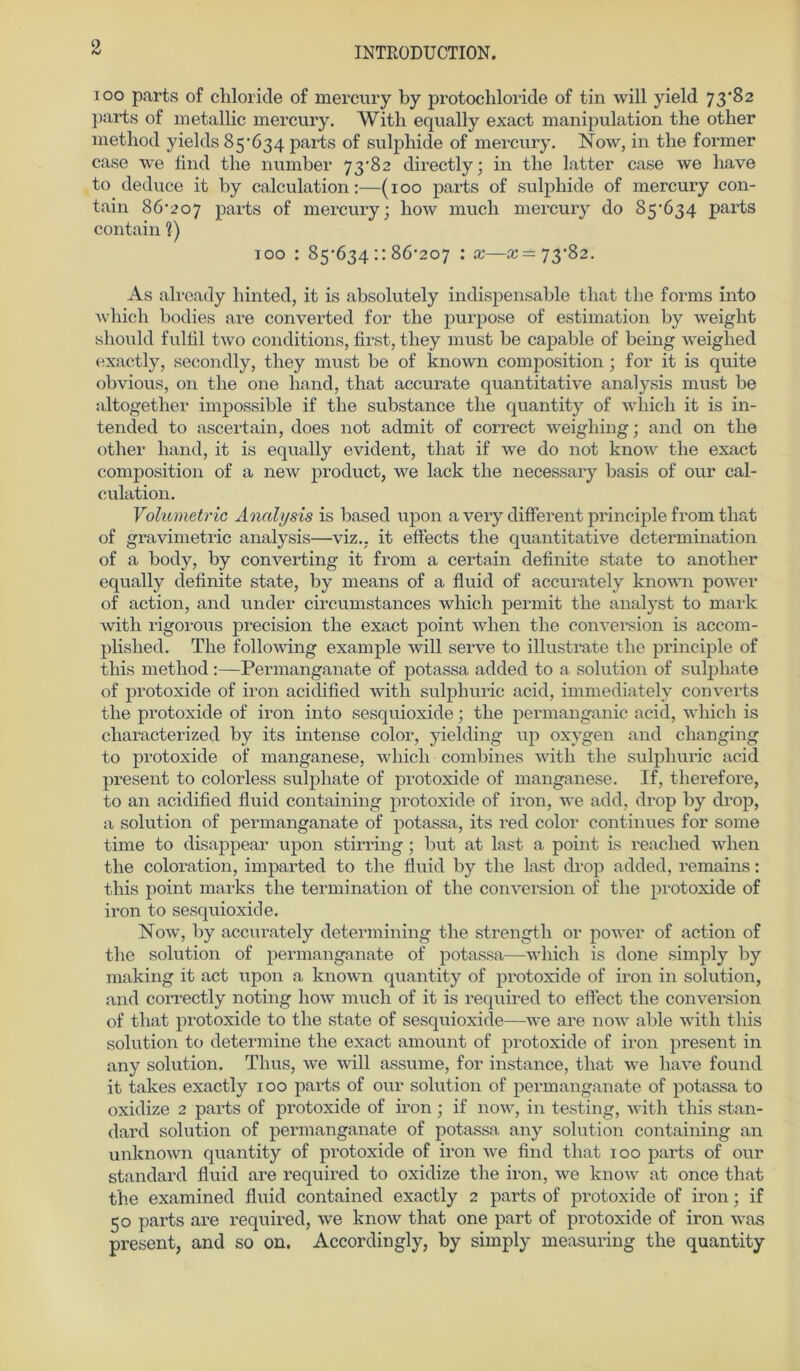 ioo parts of chloride of mercury by protochloride of tin will yield 73*82 parts of metallic mercury. With equally exact manipulation the other method yields 85*634 parts of sulpliide of mercury. Now, in the former case we find the number 73*82 directly; in the latter case we have to deduce it by calculation:—(100 parts of sulpliide of mercury con- tain 86*207 parts of mercury; how much mercury do 85*634 parts contain 1) 100 : 85*634::86*207 : x—«=73*82. As alrcady liinted, it is absolutely indispensable that the forms into which bodies are converted for the purpose of estimation by weight should fulfil two conditions, first, they must be capable of being weighed exactly, secondly, they must be of known composition ; for it is quite obvious, on the one liand, that accurate quantitative analysis must be altogether impossible if the substance the quantity of wliieh it is in- tended to ascertain, does not admit of correct weighing; and on the other liand, it is equally evident, that if we do not know the exact composition of a new product, we lack the necessary basis of our cal- culation. Volumetrie Analysis is based upon a very different principle from that of gravimetric analysis—viz., it effects the quantitative determination of a body, by converting it from a certain definite state to another equally definite state, by means of a fluid of accurately known power of action, and under circumstances which permit the analyst to mark with rigorous precision the exact point when the conversion is accom- plished. The following example will serve to illustrate the principle of this method:—Permanganate of potassa added to a solution of sulphate of protoxide of iron acidified with sulpliuric acid, immediatelv converts the protoxide of iron into sesquioxide; the permanganic acid, which is characterized by its intense color, yielding up oxygen and changing to protoxide of manganese, which combines with the sulpliuric acid present to colorless sulphate of protoxide of manganese. If, tlierefore, to an acidified fluid containing protoxide of iron, we add, drop by drop, a solution of permanganate of potassa, its red color continues for some time to disappear upon stirring; but at last a point is reached when the coloration, imparted to the fluid by the last drop added, remains: this point marks the termination of the conversion of the protoxide of iron to sesquioxide. Now, by accurately determining the strength or power of action of the solution of permanganate of potassa—which is done simply by making it act upon a known quantity of protoxide of iron in solution, and correctly noting how much of it is required to eflect the conversion of that pi'otoxide to the state of sesquioxide—we are now able with this solution to determine the exact amount of protoxide of iron present in any solution. Thus, we will assume, for instance, that we have found it takes exactly 100 parts of our solution of permanganate of potassa to oxidize 2 parts of protoxide of iron; if now, in testing, with this Stan- dard solution of permanganate of potassa any solution containing an unknown quantity of protoxide of iron we find that 100 parts of our Standard fluid are required to oxidize the iron, we know at once that the examined fluid contained exactly 2 parts of protoxide of iron; if 50 parts are required, we know that one part of protoxide of iron was present, and so on. Accordingly, by simply measuring the quantity