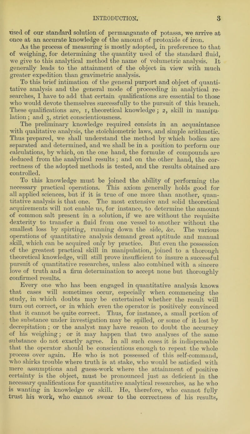 visecl of our Standard solution of permanganate of potassa, we arrive at once at an accurate knowledge of the amount of protoxide of iron. As the process of measuring is mostly adopted, in preference to that of weighing, for determining the quantity used of the Standard fluid, we give to this analytical method the name of Volumetrie analysis. It generally leads to the attainment of the object in view with mucli greater expedition than gravimetric analysis. To this brief intimation of the general purport and object of quanti- tative analysis and the general mode of proceeding in analytical re- searches, I liave to add that certain qualifications are essential to those who would devote themselves successfully to the pursuit of this brancli. These qualifications are, i, theoretical knowledge; 2, skill in manipu- lation ; and 3, strict conscientiousness. The preliminary knowledge required consists in an acquaintance with qualitative analysis, the stoichiometric laws, and simple arithmetic. Thus prepared, we shall understand the method by which bodies are separated and determined, and we shall he in a position to per form our calculations, by which, 011 the one hand, the formulte of Compounds are deduced frorn the analytical results; and on the otlier hand, the cor- reetness of the adopted methods is tested, and the results obtained are controlled. To this knowledge must be joined the ability of performing the necessary practical operations. This axiom generally holds good for all applied Sciences, but if it is true of one more than another, quan- titative analysis is that one. The most extensive and solid theoretical acquirements will not enable us, for instance, to determine the amount of common salt present in a solution, if we are without the requisite dexterity to transfer a fluid from one vessel to another without the smallest loss by spirting, running down the side, &c. The various operations of quantitative analysis demand great aptitude and manual skill, which can be acquired only by practice. But even the possession of the greatest practical skill in manipulation, joined to a thorough theoretical knowledge, will still prove insuflicient to insure a successful pursuit of quantitative researclies, unless also combined with a sincere love of truth and a firm determination to accept none but thoroughly confirmed results. Every one who has been engaged in quantitative analysis knows that cases will sometimes occur, especially when commencing the study, in which doubts may be entertained whether the result will turn out correct, or in which even the operator is positively convinced that it cannot be quite correct. Thus, for instance, a small portion of the substance under investigation may be spilled, or some of it lost by decrepitation ; or the analyst may have reason to doubt the accuracy of his weighing; or it may happen that two analyses of the same substance do not exactly agree. In all such cases it is indispensable that the operator should be conscientious enough to repeat the whole process over again. He who is not possessed of this self-command, who shirks trouble where truth is at stäke, who would be satisfied with mere assumptions and guess-work where the attainment of positive certainty is the object, must be pronounced just as deficient in the necessary qualifications for quantitative analytical researches, as he who is wanting in knowledge or skill. He, therefore, who cannot fully trust his work, who cannot swear to the correctness of his results,