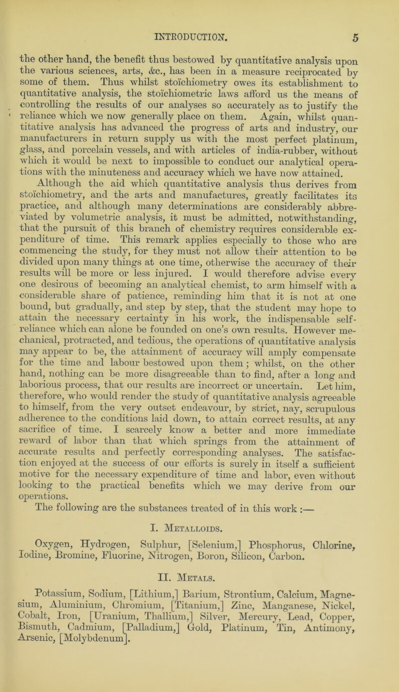 the other Band, tlie benefit thus bestowed by quantitative analysis upon the various Sciences, arts, &c., has been in a measure reciprocated by some of them. Thus whilst stoichiometry owes its establishment to quantitative analysis, the sto'ichiometric laws afford us the nieans of Controlling the results of our analyses so accurately as to justify the reliance which \ve now generally place on them. Again, whilst quan- titative analysis has advanced the progress of arts and industry, our manufacturers in return supply us with the most perfect platinum, glass, and porcelain vessels, and with articles of india-rubber, without which it would be next to impossible to conduct our analytical opera- tions with the minuteness and accuracy which we have now attained. Although the aid which quantitative analysis thus derives from stoichiometry, and the arts and manufactures, greatly facilitates its practice, and although many determinations are considerably abbre- viated by Volumetrie analysis, it must be admitted, notwithstanding, that the pursuit of this branch of chemistry requires considerable ex- penditure of time. This remark applies especially to those who are commencing the study, for they must not allow their attention to be divided upon many things at one time, otherwise the accuracy of their results will be more or less injured. I would tlierefore advise every one desirous of becoming an analytical cliemist, to arm himself with a considerable share of patience, reminding bim that it is not at one bound, but gradually, and step by step, that the student may liope to attain the necessary certainty in liis work, the indispensable self- reliance which can alone be founded on one’s own results. However me- clianical, protracted, and tedious, the operations of quantitative analysis may appear to be, the attainment of accuracy will amply compensate for the time and labour bestowed upon them; whilst, on the other hand, nothing can be more disagreeable than to find, after a long and laborious process, that our results are incorrect or uncertain. Let bim, therefore, who would render the study of quantitative analysis agreeable to himself, from the very outset endeavour, by strict, nay, scrupulous adherence to the conditions laid down, to attain correct results, at any sacrifice of time. I scarcely know a better and more immediate reward of labor than that which springs from the attainment of accurate results and perfectly corresponding analyses. The satisfac- tion enjoyed at the success of our efforts is surely in itself a sufficient motive for the necessary expenditure of time and labor, even without looking to the practical benefits which we may derive from our operations. The following are the substances treated of in this work :— I. Metalloids. Oxygen, Hydrogen, Sulphur, [Selenium,] Phosphorus, Chlorine, lodine, Bromine, Fluorine, Nitrogen, Boron, Silicon, Carbon. II. Metals. Potassium, Sodium, [Lithium,] Barium, Strontium, Calcium, Magne- sium, Aluminium, Chromium, [Titanium,] Zinc, Manganese, Nickel, Cobalt, Iron, [Uranium, Thallium,] Silver, Mercury, Lead, Copper, Bismuth, Cadmium, [Palladium,] Gold, Platinum, Tin, Antimony, Arsenic, [MolybdenumJ.