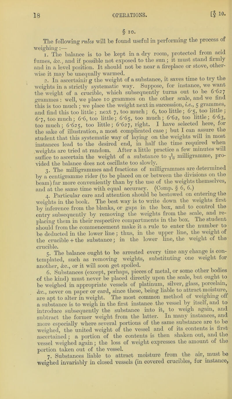 § io. Tlie following rules will be found useful in performing the process of weighing:— 1. The balance is to be kept in a dry room, protected from acid fumes, &c.. and if possible not exposed to the sun; it must stand firmly and in a level position. It should not be near a fireplace or stove, other- wise it may be unequally wanned. 2. In ascertainii g the weight of a substance, it saves time to try the weights in a strictly systematic way. Suppose, for instance, we want the weight of a crucible, which subsequently turns out to be 6 6 27 grammes : well, we place 10 grammes on the other scale, and we find this is too much ; we place the weight next in succession, i.e., 5 grammes, and find this too little; next 7, too much; 6, too little; 6-5, too little ; 67, too much; 6-6, too little; 6-65, too much; 6-62, too little; 6-63, too much; 6625, too little; 6*627, right. I have selected heie, foi the sake of Illustration, a most complicated case; but I can assure the Student that this systematic way of laying on the weights will in most instances lead to the desired end, in half the time required when weights are tried at random. After a little practice a few minutes will suffice to ascertain the weight of a substance to Tlö milligramme, pro- vided the balance does not oscillate too slowly. 3. The milfigramm.es and fractions of milfigrammes are determined by a centigramme rider (to be placed on or between the divisions on the bearn) far more conveniently than by the use of the weights themselves, and at the same time with equal accuracy. (Comp. § 6, 6.) 4. Particular care and attention should be bestowed on entering the weights in the book. The best way is to write down the weights first by inference from the blanks, or gaps in the box, and to control the cntry subsequently by removing the weights from the scale, and le- placing them in their respective compartments in the box. The Student should from the coinmencement make it a rule to enter the number to bc deducted in the lower fine ; thus, in the upper fine, the weight of the crucible + the substance; in the lower fine, the weight of the crucible. 5. The balance ought to be arrested every time any cliange is con- templated, such as removing weights, substituting one weight for another, &c., or it will soon get spoiled. 6. Substances (except, perhaps, pieces of metal, or some other bodies of the kind) must never be placed directly upon the scale, but ought to be weighed in appropriate vessels of platinum, silver, glass, porcelain, tfec., never on paper or card, since these, being liable to attract moistur e,^ are apt to alter in weight. The most common rnethod of w eighing off a substance is to weigh in the first instance the vessel by itself, and to introduce subsequently the substance into it, to weigli again, and subtract the former weight from the latter. In many instances, and more especially where several portions of the same substance are to be weighed, the united weight of the vessel and of its contents is fiist ascertained ; a portion of the contents is tlien shaken out, and the vessel weighed again; the loss of weight expresses the amount of the portion taken out of the vessel. 7. Substances liable to attract moisture from the air, must be weighed invariably in closed vessels (in covered crucibles, for instance,