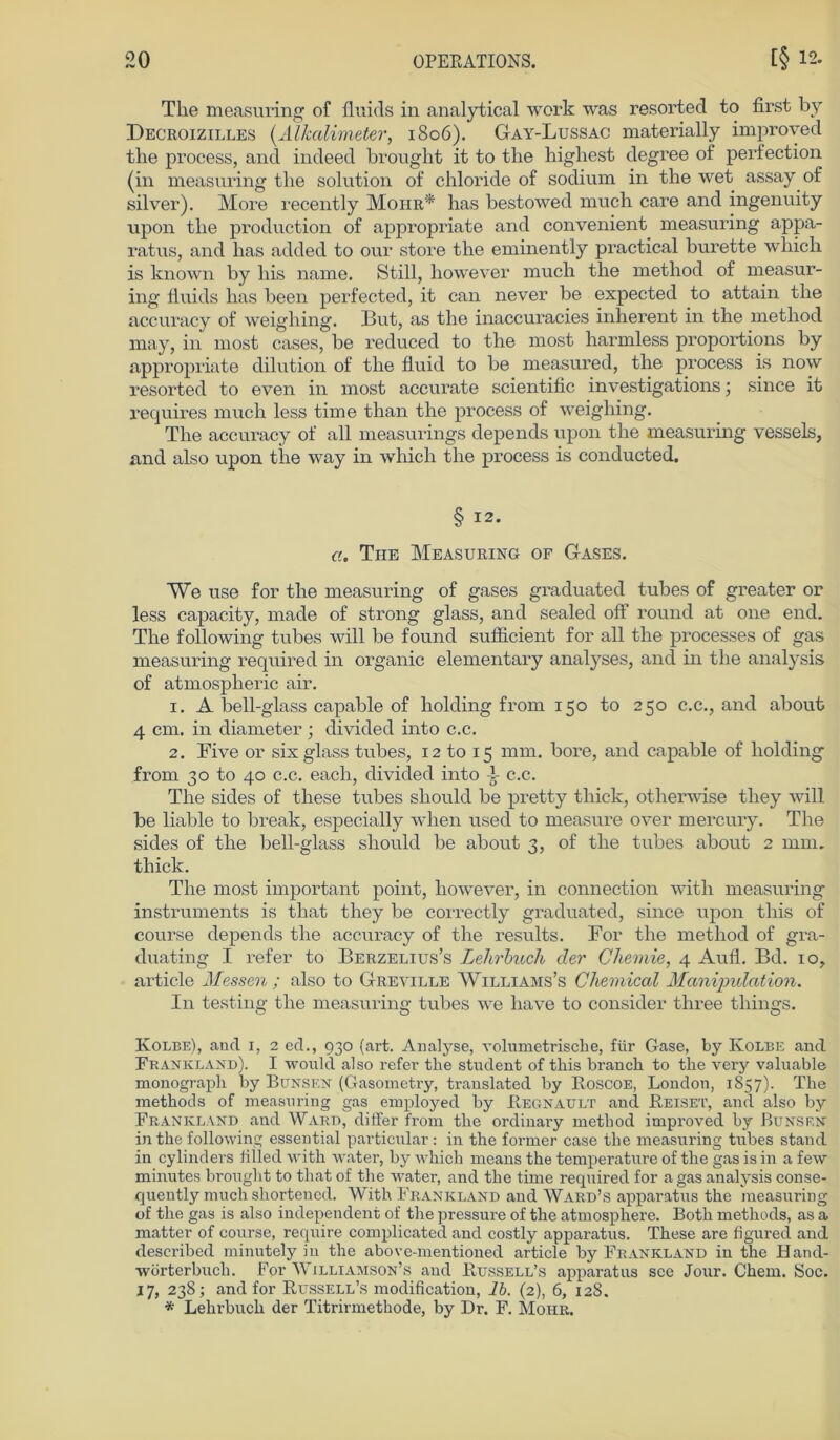 The measuring of fluids in analytical werk was resorted to first by Decroizilles (Alkalimeter, 1806). Gay-Lussac materially improved the process, and indeed brought it to the highest degree of perfection (in measnring the solution of chloride of sodium in the wet assay of silver). More recently Moiir* has bestowed much care and ingenuity upon the production of appropriate and convenient measuring appa- ratus, and has added to our störe the eminently practical burette which is known by his name. Still, however much the method of measur- ing fluids has been perfected, it can never be expected to attain the accuracy of weigliing. But, as the inaccuracies inherent in the method may, in most cases, be reduced to the most harmless proportions by appropriate dilution of the fluid to be measured, the process is now resorted to even in most accurate scientific investigations \ since it requires much less time than the process of weigliing. The accuracy of all measurings depends upon the measuring vessels, and also upon tiie way in which the process is conducted. § 12. G. The Measuring of Gases. We use for the measuring of gases graduated tubes of greater or less capacity, made of strong glass, and sealed off round at one end. The following tubes will be found sufficient for all the processes of gas measuring required in organic elementary analyses, and in the analysis of atmospheric air. 1. A bell-glass capable of holding from 150 to 250 c.c., and about 4 cm. in diameter; divided into c.c. 2. Five or six glass tubes, 12 to 15 mm. bore, and capable of holding from 30 to 40 c.c. each, divided into i c.c. The sides of these tubes should be pretty tliick, otherwise tliey will be liable to break, especially when used to measure over mercury. The sides of the bell-glass should be about 3, of the tubes about 2 mm. tliick. The most important point, however, in connection with measuring instruments is that tliey be correctly graduated, since upon this of course depends the accuracy of the results. For the method of gra- duating I refer to Berzelius’s Lehrbuch der Chemie, 4 Aufl. Bd. 10, article Messen ; also to Greville AVilliams’s Chemical Manipulation. In testing the measuring tubes we liave to consider three tliings. Kolbe), and 1, 2 ed., 930 (art. Analyse, volumetrische, für Gase, by Kolbe and Frankland). I would also refer the Student of this brauch to the very valuable monograph by Bensen (Gasometry, translated by Roscoe, London, 1857). The methods of measuring gas employed by Regnault and Reiset, and also by Frankland and Ward, differ from the ordinary method improved by Bunsen in the following essential particular : in the former case the measuring tubes stand in cylindei’s fitled with water, by which means the temperature of the gas is in a few minutes brought to that of the water, and the time required for a gas analysis conse- quently much shortened. With Frankland and Ward’s apparatus the measuring of the gas is also independent of the pressure of the atmosphere. Botli methods, as a matter of course, require complicated and costly apparatus. These are figured and described minutely in the above-mentioned article by Frankland in the Hand- wörterbuch. For Williamson’s and Rttssell’s apparatus sce Jour. Chem. Soc. 17, 238; and for Russell’s modification, lb. (2), 6, 128. * Lehrbuch der Titrirmethode, by Dr. F. Mohr.
