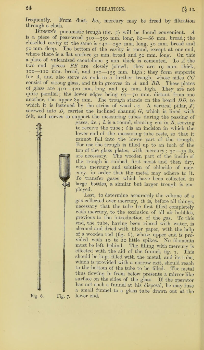 frequently. From dust, &c., mercury may be freed by filtration through a cloth. Bunsen’s pneumatic trough (fig. 5) will be found convenient. A is a piece of pear-wood 310—350 mm. long, 80—86 mm. broad; tbe chiselled cavity of tbe same is 240—250 mm. long, 50 mm. broad and 50 mm. deep. The bottom of the cavity is round, except at one end, where there is a flat surface 32 mm. broad and 50 mm. long. On this a plate of vulcanized caoutclxouc 3 mm. tbick is cemented. To A tbe two end pieces BB are closely joined; they are 19 mm. tbick, 100—110 nim. broad, and 150—155 mm. high ; they form Supports f'or A, and also serve as ends to a further trough, whose sides CG consist of strong glass, and fit in grooves in A and BB. These plates of glass are 310—320 mm. long and 55 mm. high. They are not quite parallel; the lower edges being 67—70 mm. distant from one another, the upper 85 mm. The trough Stands on the board DD, to whicli it is fastened by the strips of wood ee. A vertical pillar, F, screwed into D, carries the inclined channel G, which is lined with feit, and serves to support the measuring tubes during the passing of gases, &c.; h is a round, slanting cut in B, serving to receive the tube; i is an incision in which the lower end of the measuring tube rests, so that it cannot fall into the lower part of the trough. For use the trough is filled up to an inch of the top of the glass plates, with mercury; 30—35 lb. are necessary. The wooden part of the inside of the trough is rubbed, first moist and tlien dry, with mercury and solution of Chloride of mer- cury, in Order that the metal may adliere to it. To transfer gases which have been collected in large bottles, a similar but larger trough is em- ployed. Last, to determine accurately the volume of a gas collected over mercury, it is, before all things, necessary that the tube be first filled completely with mercury, to the exclusion of all air bubbles, previous to the introduction of the gas. To this end, the tube, having been rinsed with water, is cleaned and dried with filter paper, with the lielp of a wooden rod (fig. 6), whose upper end is pro- vided with 10 to 20 little spikes. No filaments must be left behind. The filling with mercury is effected with the aid of the funnel, fig. 7. This sliould be kept filled with the metal, and its tube, which is provided with a narrow exit, should reach to the bottom of the tube to be filled. The metal tlius flowing in from below presents a mirror-like surface on the sides of the glass. If the operator has not such a funnel at his disposal, he may fuse a small funnel to a glass tube drawn out at the lower end.