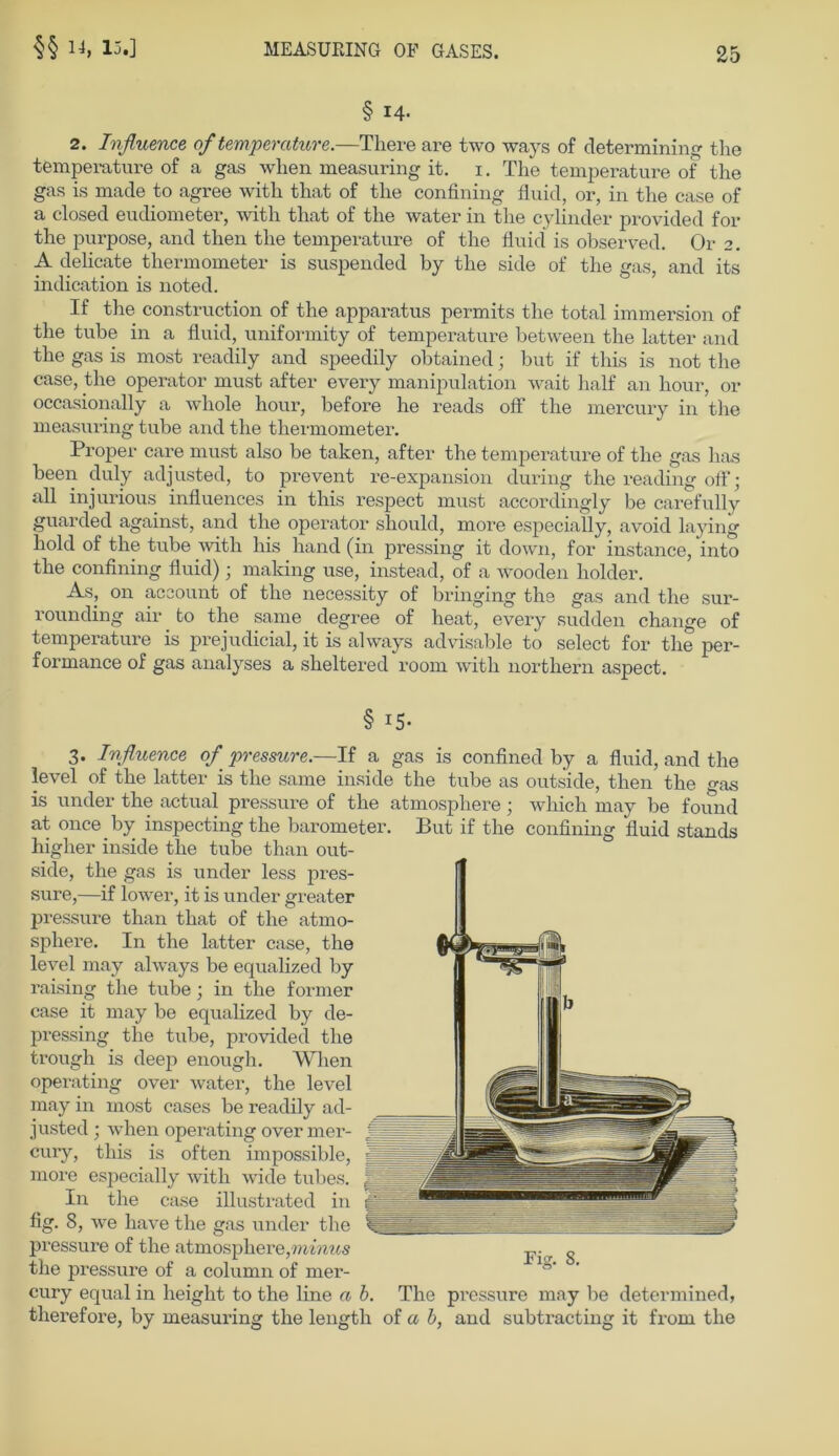 § 14- 2. Influence of temperature.—There are two ways of determining tlie temperature of a gas wlien measuring it. i. The temperature of the gas is made to agree with that of the confining fluid, or, in the case of a closed eudiometer, with that of the water in the cylinder provided for the purpose, and then the temperature of the fluid is observed. Or 2. A delicate thermometer is suspended by the side of the gas, and its indication is noted. If the construction of the apparatus permits the total immersion of the tube in a fluid, uniformity of temperature between the latter and the gas is most readily and speedily obtained; but if this is not the case, the operator must after every manipulation wait half an hour, or occasionally a whole hour, before he reads off the mercury in the measuring tube and the thermometer. Proper care must also be taken, after the temperature of the gas has been duly adjusted, to prevent re-expansion during the reading off; all injurious influences in this respect must accordingly be carefully guarded against, and the operator should, more especially, avoid laying hold of the tube with his hand (in pressing it down, for instance, into the confining fluid); maldng use, instead, of a wooden holder. As, on account of the necessity of bringing the gas and the sur- rounding air to the same degree of heat, every sudden change of temperature is prejudicial, it is always advisable to select for the per- formance of gas analyses a sheltered room with northern aspect. § 15- 3. Iufluence of pressure.—If a gas is confined by a fluid, and the level of the latter is the same inside the tube as outside, then the gas is under the actual pressure of the atmosphere; which may be found at once by inspecting the barometer. But if the confining fluid Stands higher inside the tube than out- side, the gas is under less pres- sure,—if lower, it is under greater pressure than that of the atmo- sphere. In the latter case, the level may always be equalized by raising the tube • in the former case it may be equalized by de- pressing the tube, provided the trougli is deep enough. When operating over water, the level may in most cases be readily ad- justed ; when operating over mer- cury, this is often impossible, more especially with wide tubes. In the case illustrated in fig. 8, we have the gas under the pressure of the atmosphere,minus the pressure of a column of mer- cury equal in lieiglit to the line n b. The pressure may be determined, therefore, by measuring the length of a b, and subtracting it from the