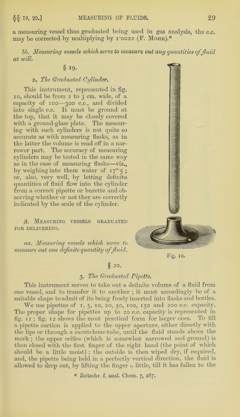 a measuring vessel thus graduated being used in gas analysis, tho c.c. may be corrected by multiplying by roo2 2 (F. Moiir).* bb. Measuring vessels which serve to measure out any quantities of fluid at will. § i9* 2. The Graduated Cylinder. Tliis instrument, represented in fig. io, should be froin 2 to 3 cm. wide, of a capacity of 100—300 c.c., and divided into single c.c. It must be ground at the top, tliat it may be closely covered with a ground-glass plate. The measur- ing with such cylinders is not quite so accurate as with measuring flasks, as in the latter the volume is read off in a nar- rower part. The accuracy of measuring cylinders may be tested in the same way as in the case of measuring flasks—viz., by weighing into them water of i7°'5 ; or, also, very well, by letting definite quantities of fluid flow into the cylinder from a correct pipette or burette and ob- serving whether or not they are correctly indicated by the scale of the cylinder. ß. Measuring vessels graduated FOR DELIVERING. aa. Measuring vessels which serve to measure out one definite quantity of fluid. Fig. 10. § 20. 3. The Graduated Pipette. This instrument serves to take out a definite volume of a fluid from one vessel, and to transfer it to another ; it must accordingly be of a suitable shape to admit of its being freely inserted into flasks and bottles. We use pipettes of 1, 5, 10, 20, 50, 100, 150 and 200 c.c. capacity. The proper shape for pipettes up to 20 c.c. capacity is represented in fig. 11; fig. 12 shows the most practical form for larger ones. To All a pipette suction is applied to the upper aperture, either directly with the lips or through a caoutchouc-tube, until the fluid Stands above the mark; the upper orifice (which is somewhat narrowed and ground) is then closed with the first finger of the right hand (the point of which should be a little moist) ; the outside is then wiped dry, if required, and, the pipette being held in a perfectly vertical direction, the fluid is allowred to drop out, by lifting the finger a little, tili it lias fallen to the