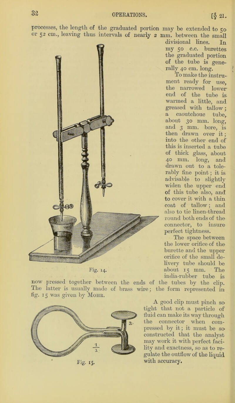 [§ 21. processes, the length of tlie graduated portion may be extended to 50 or 52 cm., leaving thus intervals of 11 early 2 mm. between tlie small clivisional lines. In my 50 c.c. burettes tbe graduated portion of the tube is gene- rally 40 cm. long. To make the instru- ment ready for use, the narrowed lower end of the tube is warmed a little, and greased with tallow; a caoutchouc tube, about 30 mm. long, and 3 mm. bore, is then drawn over it; into the other end of this is inserted a tube of thick glass, about 40 mm. long, and drawn out to a tole- rably fine point; it is advisable to slightly widen the upper end of this tube also, and to cover it with a thin coat of tallow; and also to tie linen-thread round both ends of the connectoi', to insure perfect tightness. The space between the lower orifice of the burette and the upper orifice of the small de- livery tube should be Fig. 14. about 15 mm. The india-rubber tube is now pressed together between the ends of the tubes by the clip. The latter is usually made of brass wire; the form represented in fig. 15 was given by Mohr. Fig. 15. A good clip must pinch so tight that not a particle of fluid can make its way through the connector when com- pressed by it; it must be so constructed that the analyst may work it with perfect faci- lity and exactness, so as to re- gulate the outflow of the liquid with accuracy.