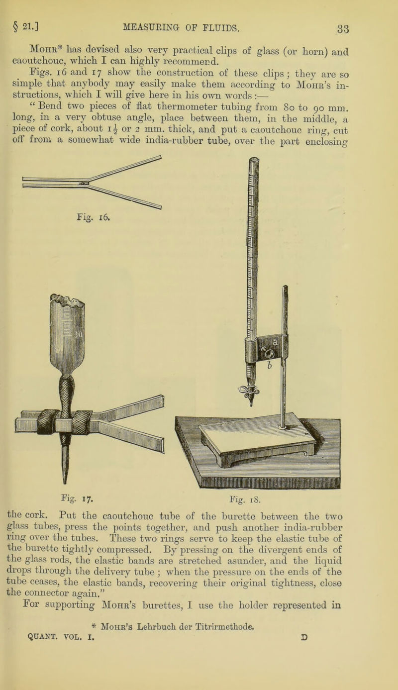 Mohr* has devisecl also very practical clips of glass (or horn) and caoutchouc, which I can liighly recommend. Figs. 16 and 17 show the construction of these clips; they are so simple that anybody may easily make them according to Mohr’s in- structions, which I will give here in his own words:— “ Bend two pieces of flat thermometer tubing from 80 to 90 mm. long, in a very obtuse angle, place between them, in the middle, a piece of cork, about i|or2 mm. thick, and put a caoutchouc ring, cut off from a somewhat wide india-rubber tube, over the part enclosing the cork. Put the caoutchouc tube of the burette between the two glass tubes, press the points together, and push anotlier india-rubber ring over the tubes. These two rings serve to keep the elastic tube of the burette tightly compressed. By pressing on the divergent ends of the glass rods, the elastic bands are stretclied asunder, and the liquid drops through tlie delivery tube ; when the pressure 011 the ends of the tube ceases, the elastic bands, recovering their original tiglitness, closo the connector again.” For supporting Moiir’s burettes, I use the holder represented in * Mohr’s Lehrbuch der Titrirmethode. QUANT. VOL. I. D