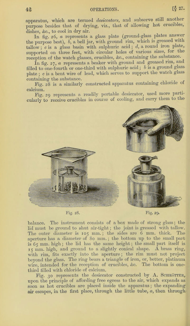 apparatus, which are termed clesiccators, and subserve still anotlier purpose besides that of drying, viz., tbat of allowing bot crucibles, disbes, &c., to cool in dry air. In fig. 26, a represents a glass plate (ground-glass plates ans wer tbe purpose best), b, a bell jar, with ground rim, which is greased witli tallow; cis a glass basin witb sulphuric acid; d, a round iron plate, supported on three feet, witb circular holes of various sizes, for tbe reception of the watch glasses, crucibles, &c., containing tbe substance. In fig. 27, a represents a beaker witb ground and greased rim, and filled to one-fourtb or one-third witb sulphuric acid; b is a ground glass plate ; c is a bent wire of lead, which serves to support tbe watcb glass containing tbe substance. Fig. 28 is a similarly constructed apparatus containing Chloride of calcium. Fig. 29 represents a readily portable desiccator, used more paiti- cularly to receive crucibles ui course of cooling, and carry tbem to the Fig. 28. Fig. 29. balance. The instrument consists of a box made of strong glass; tbe lid must be ground to shut air-tigbt; tbe joint is greased witb tallow. The outer diameter is 105 mm.; tbe sides are 6 mm. tbick. Tbe aperture bas a diameter of 80 mm.; tbe bottom up to tbe small part is 65 mm. high; tbe lid bas tbe same lieight; the small part itself is 15 mm. high, and ground to a slightly conical sbape. A brass ring, witb rim, fits exactly into tbe aperture; tbe rim must not project beyond tbe glass. Tbe ring bears a triangle of iron, or, better, platinuni wire, intended for tbe reception of crucibles, &c. Tbe bottom is one- tbird filled witb cbloride of calcium. Fig. 30 represents tbe desiccator constructed by A. Sciirötter, upon tbe principle of affording free egress to tbe air, which expands as soon as bot crucibles are placed inside tbe apparatus; tbe expanding air escapes, in the first place, through tbe bttle tube, «, tlien tbrougb