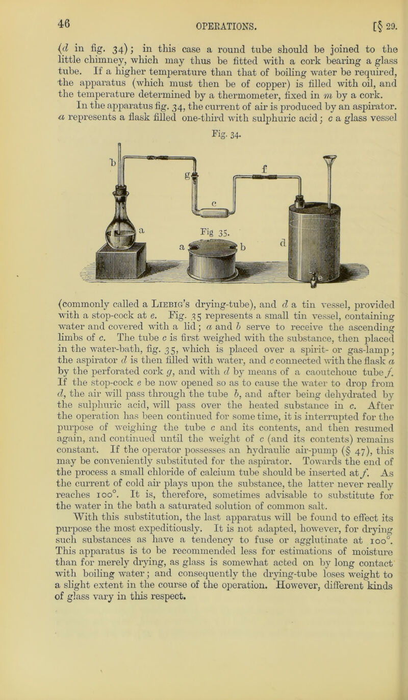 (d in fig. 34); in this case a round tube should be joined to the little chimney, wbicli may thus be fitted with a cork bearing a glass tube. If‘ a higher temperature than that of boiling water be required, the apparatus (which must then be of copper) is filled with oil, and the temperature determined by a thermometer, fixed in m by a cork. In the apparatus fig. 34, the current of air is produced by an aspirator. a represents a flask filled one-third with sulphuric acid j c a glass vessel Fig- 34- (commonly called a Liebig’s drying-tube), and d a tin vessel, provided with a stop-cock at e. Fig. 3 5 represents a small tin vessel, containing water and covered with a lid; a and b serve to receive the ascending limbs of c. The tube c is first weighed with the substance, then placed in the water-bath, fig. 35, which is placed over a spirit- or gas-lamp; the aspirator d is then filled with water, and c connected with the flask a by the perforated cork g, and with d by means of a caoutchouc tube/. If the stop-cock e be now opened so as to cause the water to drop from d, the air will pass through the tube b, and after being dehydrated by the sulphuric acid, will pass over the heated substance in c. After the Operation has been continued for some time, it is interrupted for the purpose of weighing the tube c and its contents, and then resumed again, and continued until the weiglit of c (and its contents) remains constant. If the operator possesses an hydraulic air-pump (§ 47), this may be conveniently substituted for the aspirator. Towards the end of the process a small cliloride of calcium tube should be inserted at f. As the current of cold air plays upon the substance, the latter never really reaches ioo°. It is, therefore, sometimes advisable to substitute for the water in the bath a saturated solution of common salt. With this Substitution, the last apparatus will be found to effect its purpose the most expeditiously. It is not adapted, however, for drying such substances as have a tendency to fuse or agglutinate at ioo°. This apparatus is to be recommended less for estimations of moisture than for merely drying, as glass is somewhat acted on by long contact with boiling water; and consequently the drying-tube loses weight to a slight extent in the course of the Operation. However, different kinds of glass vary in this respect.