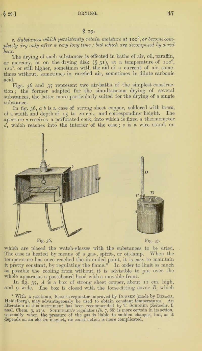 § 29. e. Substcmces loliich persistently retain moisture at ioo°, or becomecom- pletely dry only after a very long time ; but which are decomposed by a red heat. The drying of such substances is effected in batlis of air, oil, paraffin, or mercury, or on tlie drying disk (§31), at a temperature of iio°, 1200, or still higher, sometimes with the aid of a current of air, soxxxe- times without, sometimes in rarefied air, sometimes in dilute carbonic acid. Figs. 36 and 37 represent two air-baths of the simplest construc- tion; the former adapted for the simultaneous drying of several substances, the latter more particularly suited for the drying of a single substance. In fig. 36, a h is a case of strong sheet copper, soldered with brass, of a width and depth of 15 to 20 cm., and corresponding height. The aperture c receives a perforated cork, into which is fixed a thermometer </, which reaches into the interior of the case; e is a wire stand, on d Fig. 36. Fig. 37. which are placed the watch-glosses with the substances to be dxied. The case is heated by means of a gas-, spirit-, or oil-lamp. Wlien the temperature has once reached the intended point, it is easy to maintain it pretty constant, by regulating the flame.* In Order to limit as much as possible the cooling from without, it is advisable to put over the whole apparatus a pasteboard hood with a movable front. In fig. 37, A is a box of strong sheet copper, about 11 cm. high, and 9 wide. The box is closed with the loose-fitting cover B, which * With a gas-lamp, Iyejip’s regulator improved by Bunsen (made by Desaga, Heidelberg), may advantageously be used to obtain constant temperatures. An alteration in tliis instrument has beeil recounnended by T. Schorer (Zeitschr. f. anal. Cliem. 9, 2x3). Scheibler’s regulator (1b. 7, 88) is more certain in its action, especially when tlie pressure of the gas is liable to sudden changes, but, as it depends on an electro-niagnet, its construction is more complicated.