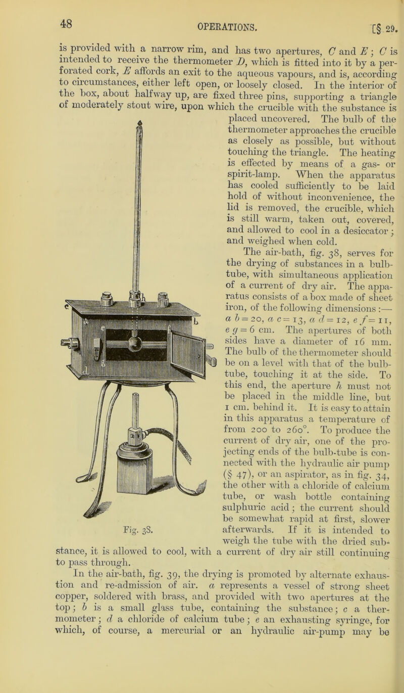 is provided with a narrow rim, and lias two apertures, G and E; C is intended to receive the thermometer D, which is fitted into it by a per- forated cork, A affords an exit to the aqueous vapours, and is, according to circumstances, either left open, or loosely closed. In the interior of the box, about halfway up, are fixecl three pins, supporting a triangle of moderately stout wire, upon which the crucible with the substance is placed uncovered. The bulb of the thermometer approaches the crucible as closely as possible, but without touching the triangle. The heating is effected by rneans of a gas- or spirit-lamp. When the apparatus has cooled sufficiently to be laid hold of without inconvenience, the lid is removed, the crucible, which is still warm, taken out, covered, and allowed to cool in a desiccator; and weiglied when cold. The air-bath, fig. 38, serves for the drying of substances in a bulb- tube, with simultaneous application of a current of dry air. The appa- ratus consists of a box made of sheet iron, of the following dimensions :—- ab — 20, a c= 13, a d = 12, e/= 1 r, e (J = 6 cm. The apertures of botli sides liave a diameter of 16 mm. The bulb of the thermometer should be on a level with that of the bulb- tube, touching it at the side. To this end, the aperture h must not be placed in the middle line, but 1 cm. behind it. It is easy to attain in this apparatus a temperature of from 200 to 260°. To produce the current of dry air, one of the pro- jecting ends of the bulb-tube is con- nected with the hydraulic air pump (§ 47), or an aspirator, as in fig. 34, the other with a chloride of calcium tube, or wash bottle containing sulphuric acid; the current should be somewhat rapid at first, slower Fig. 3S. afterwards. If it is intended to weigh the tube with the dried sub- stance, it is allowed to cool, with a current of dry air still continuing to pass through. In the air-bath, fig. 39, the drying is promoted by alternate exhaus- tion and re-admission of air. a represents a vessel of strong sheet copper, soldered with brass, and provided with two apertures at the top; b is a small glass tube, containing the substance; c a ther- mometer ; d a chloride of calcium tube; e an exhausting syringe, for which, of course, a mercurial or an hydraulic air-pump may be