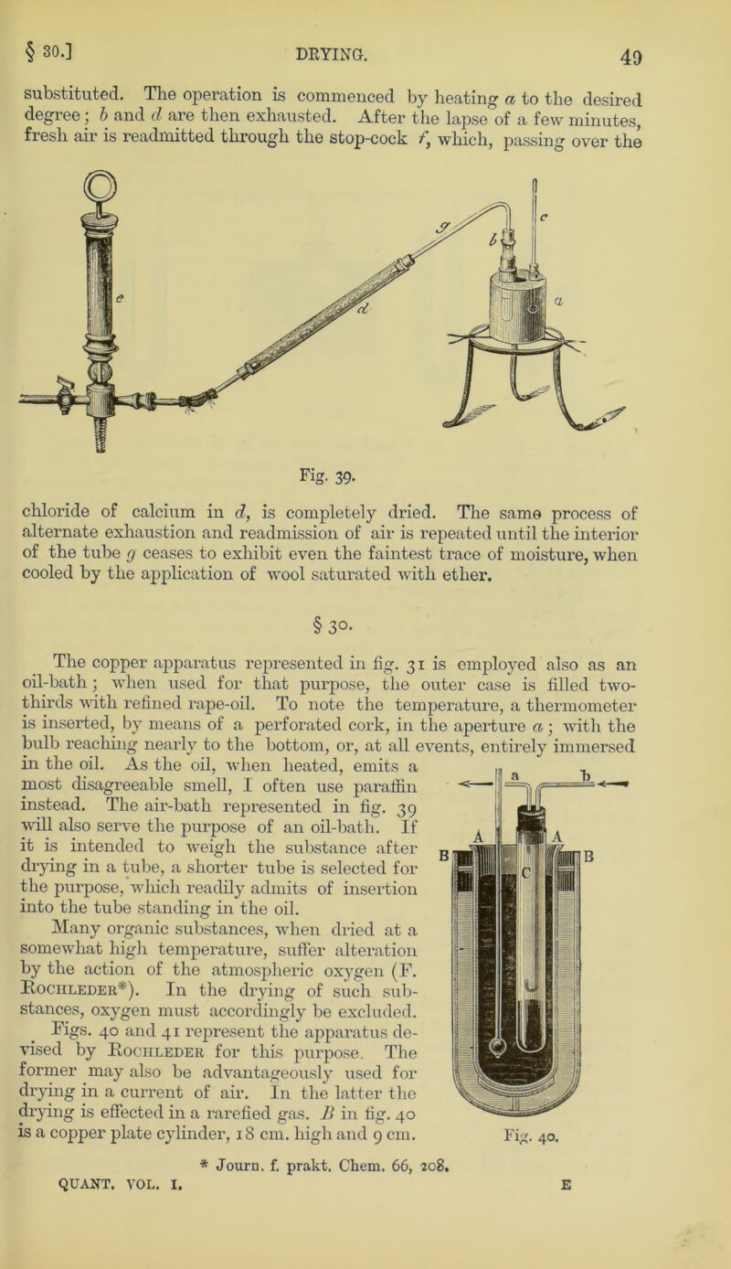 substituted. The Operation is commenced by heating a to the desired degree; b and cl are then exhausted. After the lapse of a few minutes, fresh air is readmitted through the stop-cock f\ which, passing over the Fig. 39- chloride of calcium in d, is completely dried. The same process of alternate exhaustion and readmission of air is repeated until the interior of the tube g ceases to exhibit even the faintest trace of moisture, when cooled by the application of wool saturated with etlier. § 3°- The copper apparatus represented in fig. 31 is employed also as an oil-bath ; when used for that purpose, the outer case is filled two- thirds with refined rape-oil. To note the temperature, a thermometer is inserted, by means of a perforated cork, in the aperture a; with the bulb reaching nearly to the bottom, or, at all events, entirely immersed in the oil. As the oil, when heated, emits a most disagreeable smell, I often use paraifin instead. The air-bath represented in fig. 39 will also serve the purpose of an oil-bath. If it is intended to weigh the substance after drying in a tube, a shorter tube is selected for the purpose, which readily admits of insertion into the tube standing in the oil. Many organic substances, when dried at a somewhat high temperature, suffer alteration by the action of the atmospheric oxygen (F. Rochleder*). In the drying of such sub- stances, oxygen must accordingly be excluded. Figs. 40 and 41 represent the apparatus de- vised by Rochleder for this purpose. The former may also be advantageously used for drying in a current of air. In the latter the drying is effected in a rarefied gas. B in fig. 40 is a copper plate cylinder, 18 cm. high and 9 cm. * Journ. f. prakt. Chem. 66, 208. QUANT. VOL. I. E