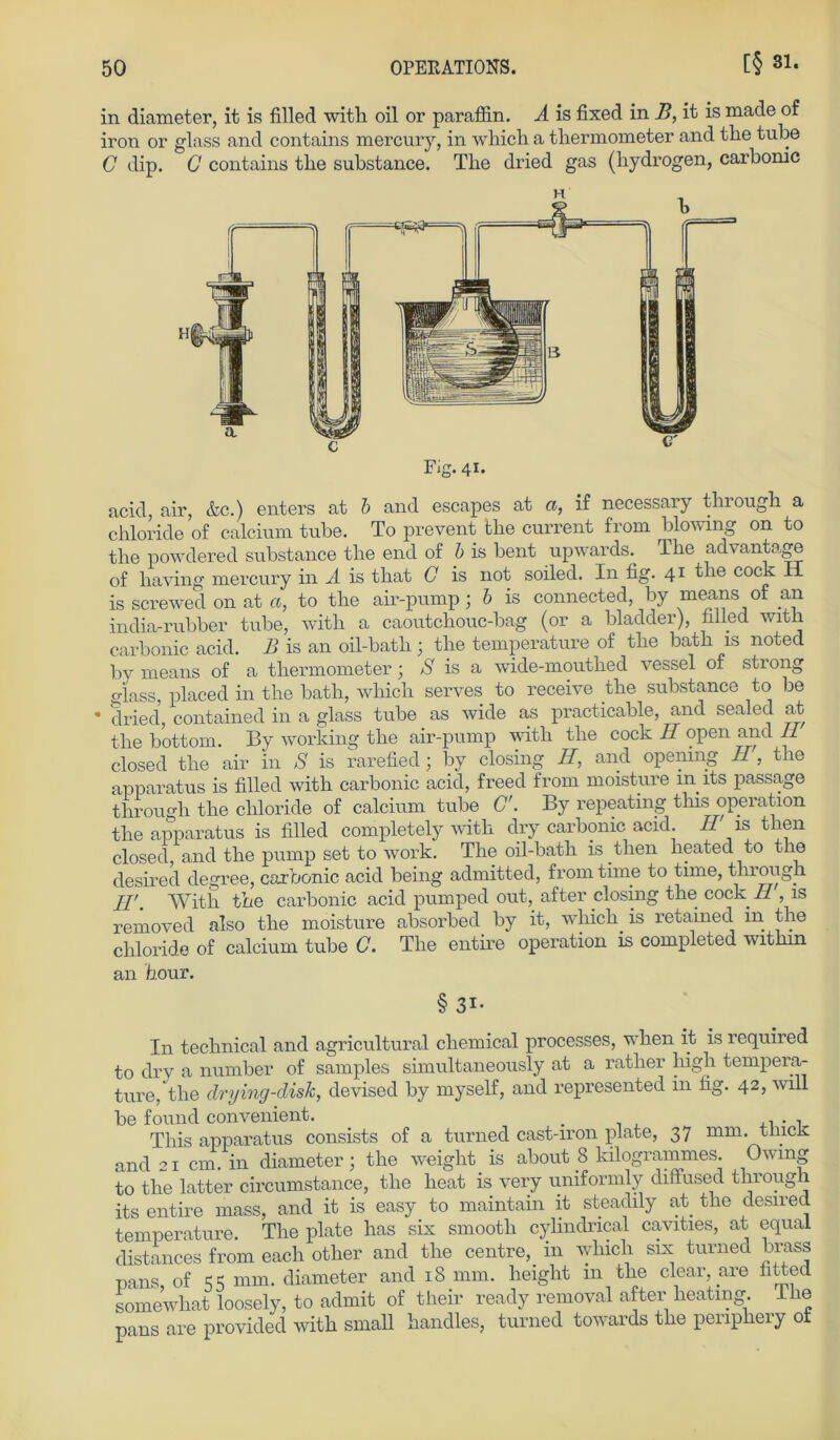 in diameter, it is filled with oil or paraffin. A is fixed in B, it is made of iron or glass and contains mercury, in which a thermometer and tlie tube C dip. G contains tbe substance. The dried gas (hydrogen, carbonic Fig. 41. acid, air, &c.) enters at b and escapes at a, if necessary through a chloride of calcium tube. To prevent tlie current from blowing on to the powdered substance the end of b is bent upwards. The advantage of having mercury in A is that C is not soiled. In fig. 41 tlie cock H is screwed on at a, to the air-pump; b is connected, by means of an india-rubber tube, with a caoutchouc-bag (or a bladder), filled with carbonic acid. B is an oil-bath 3 the temperature of the bath is noted by means of a thermometer; S is a wide-mouthed vessel of strong glass, placed in the bath, which serves to receive the substance to be * dried, contained in a glass tube as wide as practicable, and sealed at the bottom. By working the air-pump with the cock H open and II closed the air in S is rarefied; by closing II, and opemng II, the apparatus is filled with carbonic acid, freed from moisture in its passage through the chloride of calcium tube <7. By repeating tlns Operation the apparatus is filled completely with dry carbonic acid. II is tuen closed, and the pump set to work. The oil-bath is then heated to the desired degree, carbonic acid being admitted, from time to time, through II'. With the carbonic acid pumped out, after closing the cock 11, is removed also the moisture absorbed by it, which. is retained in the chloride of calcium tube C. The entire Operation is completed within an fiour. § 3i- In technical and agricultural cliemical processes, when it is required to dry a number of samples simultaneously at a rather high tempera- ture, the clrying-clisk, devised by myself, and represented in fig. 42, will be found convenient. _ . , This apparatus consists of a turned cast-iron plate, 37 mm. thick and 21 cm. in diameter 3 the weiglit is about 8 kilogrammes. Owmg to the latter circumstance, the heat is very uniformly diffused through its entire mass, and it is easy to maintain it steadily at. the desired temperature. The plate has six smooth cylindrical cavities, at equai distances from each other and the centre,. in which six turned brass pans, of SS mm. diameter and 18 mm. height m the clear, are hBed somewhat loosely, to admit of their ready removal after heatmg. Tlie pans are provided with small handles, turned towards the penpliery ot