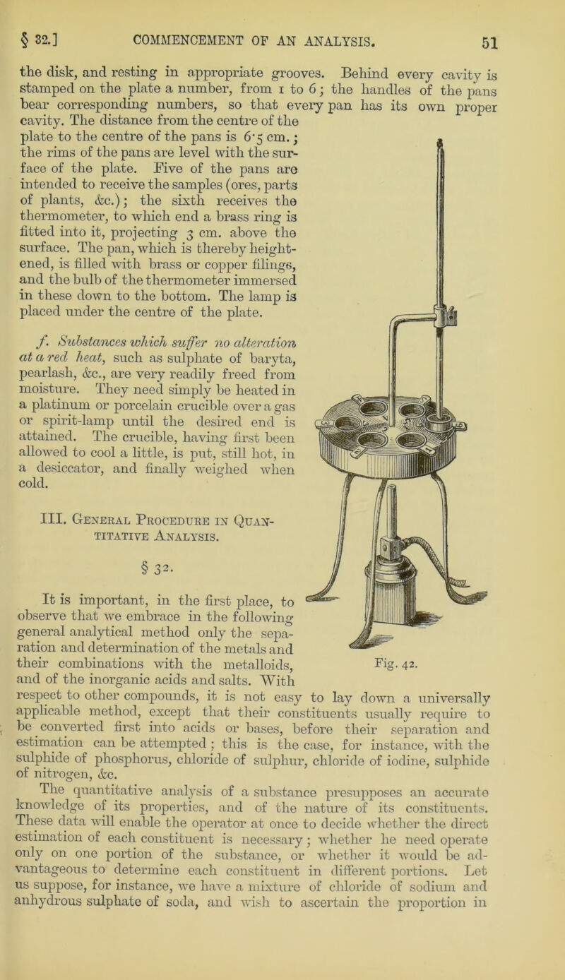 the disk, and resting in appropriate grooves. Behind every cavity is stamped on the plate a number, from i to 6; the handles of the pans bear corresponding numbers, so that every pan lias its own proper cavity. The distance from the centre of the plate to the centre of the pans is 6‘5 cm.; the rims of the pans are level with the sur- face of the plate. Five of the pans aro intended to receive the samples (ores, parts of plants, &c.); the sixtli receives the thermometer, to which end a brass ring is fitted into it, projecting 3 cm. above the surface. The pan, which is thereby lieight- ened, is filled with brass or copper filings, and the bulb of the thermometer immersed in these down to the bottom. The lamp is placed under the centre of the plate. f. Substances which suffer no alteration at a red heat, such as sulphate of baryta, pearlash, &c., are very readily freed from moisture. They need simply be heated in a platinum or porcelain crucible over a gas or spirit-lamp until the desired end is attained. The crucible, having first been allowed to cool a little, is put, still hot, in a desiccator, and finally weighed when cold. III. General Procedure in Quan- titative Analysis. § 32. It is important, in the first place, to observe that we embrace in the following general analytical method only the Sepa- ration and determination of the metals and their combinations with the metalloids, Fig. 42. and of the inorganic acids andsalts. With respect to other Compounds, it is not easy to lay down a universally applicable method, except that their constituents usually require to be converted first into acids or bases, before their Separation and estimation can be attempted ; tliis is the case, for instance, with the sulphide of phosphorus, Chloride of sulphur, chloride of iodine, sulphide of nitrogen, &c. The quantitative analysis of a substance pi'esupposes an accurate knowledge of its properties, and of the nature of its constituents. These data will enable the operator at once to dccide whether the direct estimation of eacli constituent is necessary; whether he need operate oidy on one portion of the substance, or whether it would be ad- vantageous to determine eacli constituent in different portions. Let us suppose, for instance, we have a mixture of cliloi'ide of sodium and anhydrous sulphate of soda, and wish to ascertain the proportion in