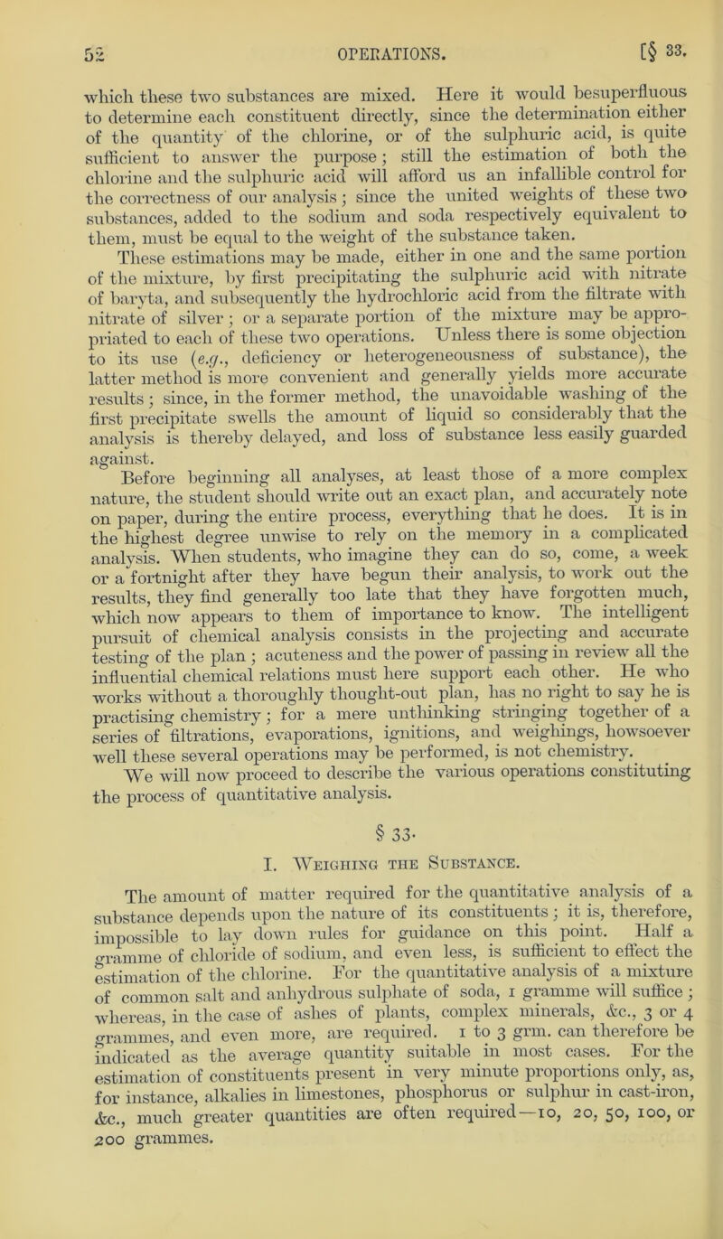 which these two substances are mixecl. Here it would besuperfluous to determine each constituent directly, since tlie determination either of tlie quantity of tbe chlorine, or of the sulphuric acid, is quite sufficient to answer tlie purpose; still the estimation of botli the chlorine and the sulphuric acid will afford us an infallible control for the correctness of our analysis ; since the united weights of these two substances, added to the sodium and soda respectively equivalent to them, must be equal to the wreight of the substance taken. These estimations may be made, either in one and the same portion of the mixture, by first precipitating the sulphuric acid with nitrate of baryta, and subsequently the hydrocliloric acid from the filtrate with nitrate of silver ; or a separate portion of the mixture may be appro- priated to each of these two operations. Unless tliere is some objection to its use (e.ff., deficiency or lieterogeneousness of substance), the latter metliod is more convenient and generally yields more accurate results; since, in the former metliod, the unavoidable washing of the first precipitate swells the amount of liquid so considerably tliat the analysis is thereby delayed, and loss of substance less easily guarded against. Before beginning all analyses, at least those of a more complex nature, the Student should write out an exact plan, and accurately note on paper, during the entire process, everything that he does. It is in the highest degree unwise to rely on the memory in a complicated analysis. Wlien students, who imagine they can do so, come, a week or a fortnight after they have begun their analysis, to work out the results, they find generally too late that they have forgotten much, which now appears to them of importance to know. The intelligent pursuit of cliemical analysis consists in the projecting and accurate testing of the plan ; acuteness and the power of passing in review all the influential cliemical relations must here Support each other. He wlio works without a thorouglily thought-out plan, lias no right to say he is practising chemistry; for a mere unthinking stringing together of a series of filtrations, evaporations, ignitions, and weighings, howsoever well these several operations may be performed, is not chemistry. We will now proceed to describe the various operations constituting the process of quantitative analysis. § 33- I. WeIGIIING THE SüBSTANCE. The amount of matter required for the quantitative analysis of a substance depends upon the nature of its constituents ; it is, therefore, impossible to lay down rules for guidance on this point. Half a „ramme of chloride of sodium, and even less, is sufficient to effect the estimation of the clilorine. For the quantitative analysis of a mixture of common salt and anhydrous sulphate of soda, i gramme will suffice ; whereas, in the case of ashes of plants, complex minerals, &c., 3 or 4 grammes, and even more, are requned. 1 to 3 gim. can theiefoie be indicated as the average quantity suitable in most cases. I or the estimation of constituents present ‘in very minute proportions only, as, for instance, alkalies in limestones, phosphorus or sulphur in cast-iron, &c., much greater quantities are offen required 10, 20, 50* 100, or 200 grammes.