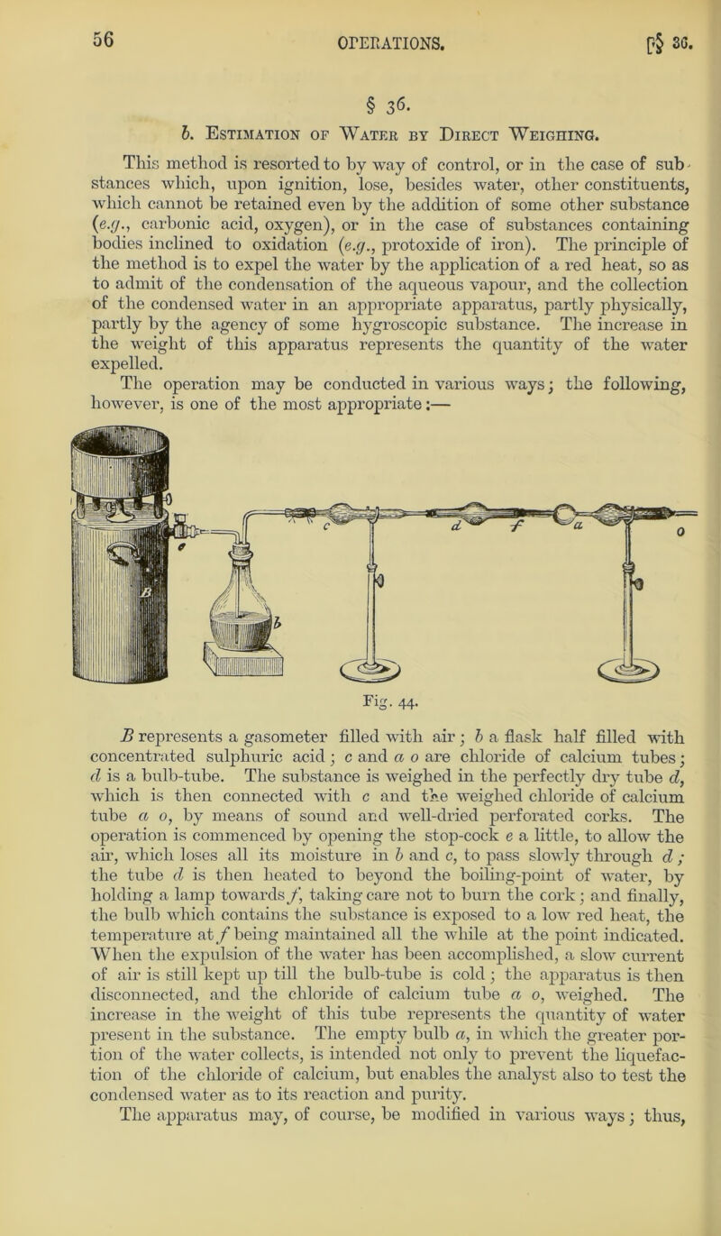 § 36. b. Estimation of Water by Direct Weighing. This method is resorted to by way of control, or in tlie case of sub - stances wliicli, upon ignition, lose, besides water, otlier constituents, which cannot be retained even by the addition of some other substance (e.f/., carbonic acid, oxygen), or in the case of substances containing bodies inclined to oxidation (e.g., protoxide of iron). The principle of the method is to expel the water by the application of a red heat, so as to admit of the condensation of the aqueous vapour, and the collection of the Condensed water in an appropriate apparatus, partly physically, partly by the agency of some hygroscopic substance. The increase in the weiglit of this apparatus represents the quantity of the water expelled. The Operation may be conducted in various ways; the following, liowever, is one of the most appropriate:— B represents a gasometer filled with air • b a flask half filled with concentrated sulphuric acid; c and a 0 are cliloride of calcium tubes; d is a bulb-tube. The substance is weighed in the perfectly dry tube d, which is then connected with c and the weighed cliloride of calcium tube a 0, by means of sound and well-dried perforated corks. The Operation is commenced by opening the stop-cock e a little, to allow the air, which loses all its moisture in b and c, to pass slowly tlirough d ; the tube d is then heated to beyond the boihng-point of water, by holding a lamp towards j\ taking care not to burn the cork; and finally, the buib which contains the substance is exposed to a low red heat, the temperature at^/being maintained all the while at the point indicated. When the expulsion of the water has been accomplished, a slow current of air is still kept up tili the bulb-tube is cold; the apparatus is then disconnected, and the cliloride of calcium tube a 0, weighed. The increase in the weight of this tube represents the quantity of water present in the substance. The empty bulb a, in which the greater por- tion of the water collects, is intended not only to prevent the liquefac- tion of the cliloride of calcium, but enables tlie analyst also to test the Condensed water as to its reaction and purity. The apparatus may, of course, be modified in various ways; tlius,