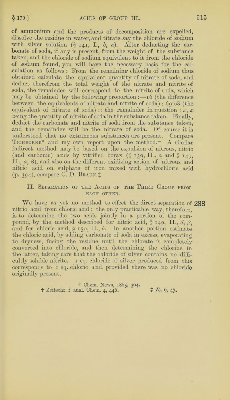 of ammonium and the products of decomposition are expelled, dissolve the residue in water, and titrate say the chloride of sodium with silver Solution (§ 141, I., b, a). After deducting the car- honate of soda, if any is present, from the weight of the substance taken, and the chloride of sodium. equivalent to it from the chloride of sodium found, you will liave the necessary basis for the cal- culation as follows : From the remaining chloride of sodium thus obtained calculate the equivalent quantity of nitrate of soda, and deduct therefrom the total weight of the nitrate and nitrite of soda, the remainder will correspond to the nitrite of soda, whicli may be obtained by the following proportion :—16 (the difference between the equivalents of nitrate and nitrite of soda) : öp’oS (the equivalent of nitrate of soda) :: the remainder in question : x, x being the quantity of nitrite of soda in the substance taken. Finally, deduct the carbonate and nitrite of soda from the substance taken, and the remainder will be the nitrate of soda. Of course it is understood that no extraneous substances are present. Compare Ticiiborne* and my own report upon the method.f A similar indirect metliod may be based on tlie expulsion of nitrous, nitric (and carbonic) acids by vitrified borax (§ 139, II., c, and § 149, II., a, ß), and also on the different oxidizing action of nitrous and nitric acid on sulphate of iron mixed with hydrochloric acid {p. 394), compare C. D. Braun.£ II. Separation of tue Acids of tue Third Group from EACH OTIIER. We have as yet no method to effect the direct Separation of 288 nitric acid from chloric acid ; the only practicable way, therefore, is to determine the two acids jointly in a portion of the com- pound, by the method described for nitric acid, § 149, II., d, ß, and for chloric acid, § 150, II., b. In another portion estimate the chloric acid, by adding carbonate of soda in excess, evaporating to dryness, fusing the residue until the chlorate is completely converted into chloride, and then determining the chlorine in the latter, taking care that the chloride of silver contains no diffi- cultly soluble nitrite. 1 eq. chloride of silver produced from tliis corresponds to 1 eq. chloric acid, provided there was no chloride originally present. * Cliem. News, 1865, 304.