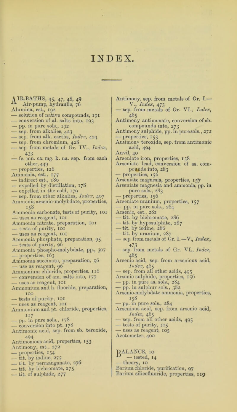 INDEX A IR-BATHS, 45, 47, 48, 49 Air-pump, hydraulic, 76 Alumina, est., 192 — solution of native Compounds, 191 — conversion of al. salts into, 193 — pp. in pure sols., 192 — sep. from alkalies, 423 — sep. from alk. eartlis, Index, 424 — sep. from cliromium, 428 — sep. from metals of Gr. IV., Index, 433 — fe. mn. ca. mg. k. na. sep. from eacli otlier, 449 — properties, 126 Ammonia, est., 177 — indirect est., 180 — expelled by distillation, 178 — expelled in tke cold, 179 — sei), from otlier alkalies, Index, 407 Ammonia arsenio-molybdate, properties, 158 Ammonia carbonate, tests of punty, 101 — uses as reagent, 101 Ammonia nitrate, preparation, 101 — tests of purity, 101 — uses as reagent, 101 Ammonia phosphate, preparation, 95 — tests of purity, 96 Ammonia phospho-molybdate, pp., 307 — properties, 163 Ammonia succinate, preparation, 96 — use as reagent, 96 Ammonium cliloride, properties, 116 — conversion of am. salts into, 177 — uses as reagent, 101 Ammonium and h. fluoride, preparation, 100 — tests of purity, 101 — uses as reagent, 101 Ammonium and pt. cliloride, properties, 1 f7 — pp. in pure sols., 178 — conversion into pt. 178 Antimonic acid, sep. from sb. teroxide, . 494 Antiuionious acid, properties, 153 Antimony, est., 272 — properties, X 54 — tit. by iodine, 275 — tit. by permanganate, 276 — tit. by biehromate, 275 — tit. of sulphide, 277 Antimony, sep. from metals of Gr. I.— V., Index, 473 — sep. from metals of Gr. VI., Index, . 485 Antimony antimonate, conversion of sb. compounds into, 273 Antimony sulphide, pp. in puresols., 272 — properties, 153 Antimony teroxide, sep. from antimonic acid, 494 Anvil, 40 Arseniate iron, properties, 158 Arseniate lead, conversion of as. Com- pounds into, 283 — properties, 156 Arseniate magnesia, properties, lg/ Arseniate magnesia and ammonia, pp. in pure sols., 283 — properties, 156 Arseniate uranium, properties, 157 — pp. in pure sols., 284 Arsenic, est., 282 — tit. by biehromate, 286 — tit. by hyposulphite, 287 — tit. by iodine, 286 — tit. by uranium, 287 — sep. from metals of Gr. I.—V., Index, 473 — sep. from metals of Gr. VI., Index, 485 Arsenic acid, sep. from arsenious acid, Index, 485 — sep. from all other acids, 495 Arsenic sulphide, properties, 156 — pp. in pure as. sols., 284 — pp. in sulpliur sols., 382 Arsenio-molybdate ammonia, properties. 158 — pp. in pure sols., 284 Arsenious acid, sep. from arsenic acid, Index, 485 — sep. from all other acids, 495 — tests of purity, 105 — uses as reagent, 105 Azotometer, 400 BALANCE, 10 — tested, 14 — theory, 10 Barium chloride, purification, 97 Barium silicoflnoride, properties, 119