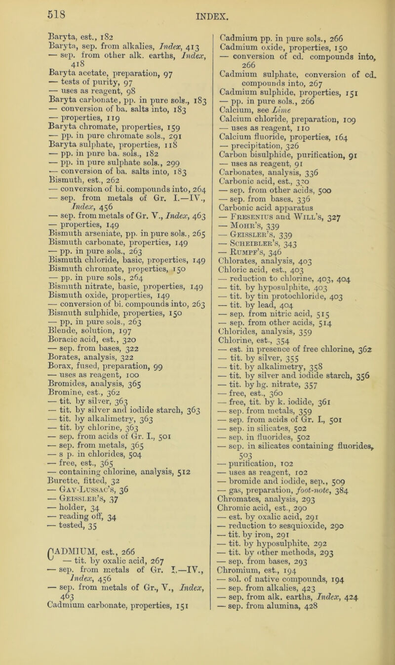 Baryta, est., 182 Baryta, sep. from alkalies, Index, 413 — sep. from otlier alk. earths, Index, 418 Baryta acetate, preparation, 97 — tests of purity, 97 — uses as reagent, 98 Baryta carbonate, pp. in pure sols., 183 — conversion of ba. salts into, 183 — properties, 119 Baryta ebromate, properties, 159 — pp. in pure ebromate sols., 291 Baryta sulpbate, properties, 118 — pp. in pnre ba. sols., 182 — pp. in pure sulphate sols., 299 — conversion of ba. salts into, 183 Bismuth, est., 262 — conversion of bi. Compounds into, 264 — sep. from metals of Gr. I.—IV., Index, 456 — sep. from metals of Gr. V., Index, 463 — properties, 149 Bismuth arseniate, pp. in pure sols., 265 Bismutli carbonate, properties, 149 -— pp. in pure sols., 263 Bismuth cbloride, basic, properties, 149 Bismuth ebromate, properties, 150 — pp. in pure sols., 264 Bismuth nitrate, basic, properties, 149 Bismuth oxide, properties, 149 — conversion of bi. compounds into, 263 Bismuth sulphide, properties, 150 — pp. in pure sols., 263 Blende, solution, 197 Boracic aeid, est., 320 — sep. from bases, 322 Borates, analysis, 322 Borax, fused, preparation, 99 — uses as reagent, 100 Bromides, analysis, 365 Bromine, est-, 362 — tit. by silver, 363 — tit. by silver and iodide starch, 363 — tit. by alkalimetrv, 363 — tit. by chlorine, 363 — sep. from acids of Gr. I., 501 ■— sep. from metals, 365 — s p. in Chlorides, 504 — free, est., 365 — containing chlorine, analysis, 512 Bürette, fitted, 32 — Gay-Lussac’s, 36 — Geissler’s, 37 •— holder, 34 •— reading off, 34 — tested, 35 CADMIUM, est., 266 ^ — tit. by oxalic aeid, 267 — sep. from metals of Gr. I.—IV., Index, 456 — sep. from metals of Gr., V., Index, 463 Cadmium carbonate, properties, 151 Cadmium pp. in pure sols., 266 Cadmium oxide, properties, 150 — conversion of cd. compounds into, 266 Cadmium sulphate, conversion of cd. compounds into, 267 Cadmium sulphide, properties, 151 — pp. in pure sols., 266 Calcium, see Lime Calcium chloride, preparation, 109 — uses as reagent, 110 Calcium fluoride, properties, 164 — precipitation, 326 Carbon bisulphide, puritication, 91 — uses as reagent, 91 Carbonates, analysis, 336 Carbonic aeid, est., 330 — sep. from other acids, 500 — sep. from bases, 336 Carbonic aeid apparatus — Fresenius and Will’s, 327 — Mohr’s, 339 — Geissler’s, 339 — Sciieibler’s, 343 — Rumpf’s, 346 Chlorates, analysis, 403 Chloric aeid, est., 403 — redaction to clilorine, 403, 404 — tit. by hyposulphite, 403 — tit. by tin protochloride, 403 — tit. by lead, 404 — sep. from nitric aeid, 515 — sep. from other acids, 514 Chlorides, analysis, 359 Chlorine, est., 354 — est. in presence of free chlorine, 362 — tit. by silver, 355 —- tit. by alkalimetry, 358 — tit. by silver and iodide starch, 356 — tit. byhg. nitrate, 357 — free, est., 360 — free, tit. by k. iodide, 361 — sep. from metals, 359 — sep. from acids of Gr. I., 501 — sep. in silicates, 502 — sep. in Üuorides, 502 — sep. in silicates containing fluorides, 503 — puritication, 102 — uses as reagent, 102 — bromide and iodide, sep., 509 — gas, preparation, foot-note, 384 Chromates, analysis, 293 Chromic aeid, est., 290 — est. by oxalic aeid, 291 — reduction to sesquioxide, 290 — tit. by iron, 291 — tit. by hyposulphite, 292 — tit. by other methods, 293 — sep. from bases, 293 Ckromium, est., 194 — sol. of native compounds, 194 — sep. from alkalies, 423 — sep. from alk. earths, Index, 424 — sep. from alumina, 428