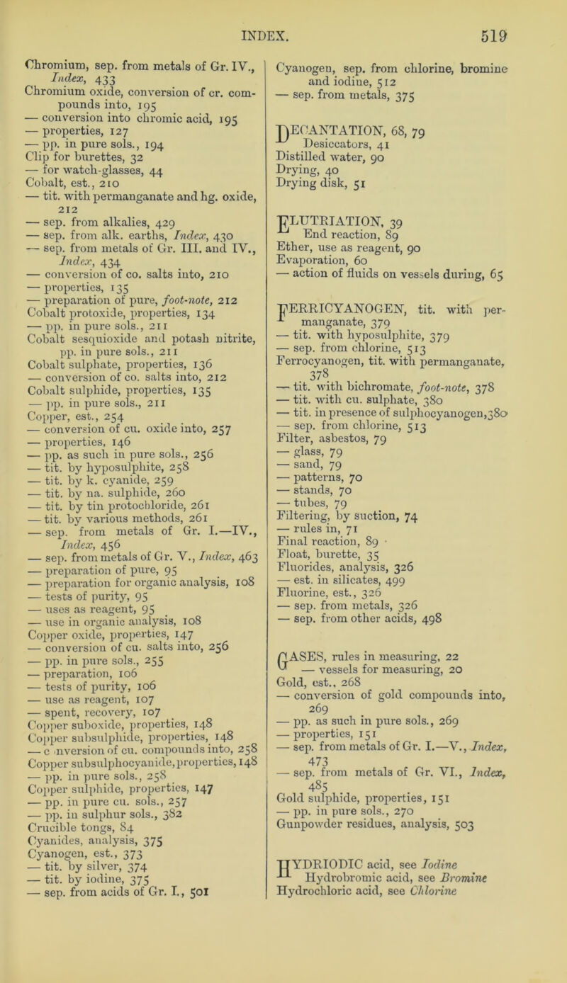Chromium, sep. from metals of Gr. IY., Index, 433 Chromium oxide, conversion of er. Com- pounds into, 195 — conversion into chromic acid, 195 — properties, 127 — pp. in pure sols., 194 Clip for burettes, 32 — for watcli-glasses, 44 Cobalt, est., 210 — tit. witli permanganate and hg. oxide, 212 — sep. from alkalies, 429 — sep. from alle, earths, Index, 430 — sep. from metals of Gr. III. ancl IV., Index, 434 — conversion of co. salts into, 210 — properties, 135 — preparation of pure, foot-note, 212 Cobalt protoxide, properties, 134 — pp. in pure sols. ,211 Cobalt sesquioxide and potasli nitrite, pp. in pure sols., 211 Cobalt sulpliate, properties, 136 — conversion of co. salts into, 212 Cobalt sulphide, properties, 135 — pp. in pure sols., 211 Copper, est., 254 — conversion of cu. oxide into, 257 — properties, 146 — pp. as such in pure sols., 236 — tit. by hyposulpliite, 258 — tit. by lc. cyanide, 259 — tit. by na. sulphide, 260 — tit. by tin protochloride, 261 — tit. by various methods, 261 — sep. from metals of Gr. I.—IV., Index, 456 — sep. from metals of Gr. V., Index, 463 — preparation of pure, 95 — preparation for organic analysis, 108 — tests of purity, 95 — uses as reagent, 95 — use in organic analysis, 108 Copper oxide, properties, 147 — conversiou of cu. salts into, 256 — pp. in pure sols., 235 — preparation, 106 — tests of purity, 106 — use as reagent, 107 — spent, recovery, 107 Copper suboxide, properties, 148 Copper subsulphide, properties, 148 — c >nversion of cu. Compounds into, 258 Copper subsulphocyanide,properties, 148 — pp. in pure sols., 258 Copper sulphide, properties, 147 — pp. in pure cu. sols., 257 — pp. iu sulphur sols., 382 Crueible tongs, 84 Cyanides, analysis, 375 Cyanogen, est., 373 — tit. by silver, 374 — tit. by iodine, 375 — sep. from acids of Gr. I., 501 Cyanogen, sep. from chlorine, bromine and iodine, 512 — sep. from metals, 375 T)ECANTATION, 68, 79 Desiccators, 41 Distilled water, 90 Drying, 40 Drying dislc, 31 T^LUTPJATION’, 39 End reaction, 89 Ether, use as reagent, 90 Evaporation, 60 — action of fluids on vessels during, 65 PERRICYANOGEN, tit. with per- manganate, 379 — tit. with hyposulpliite, 379 — sep. from chlor ine, 513 Ferrocyanogen, tit. with permanganate, 378 — tit. with bichromate, foot-note, 378 — tit. with cu. sulpliate, 380 — tit. in presence of sulpliocyanogen,38o — sep. from chlorine, 513 Filter, asbestos, 79 — glass, 79 — sand, 79 — patterns, 70 — Stands, 70 — tubes, 79 Filtering, by suction, 74 — rules in, 71 Final reaction, 89 • Float, burette, 35 Fluorides, analysis, 326 — est. in silicates, 499 Fluorine, est., 326 — sep. from metals, 326 — sep. from other acids, 498 CASES, rules in measuring, 22 ™ — vessels for measuring, 20 Gold, est., 268 — conversion of gold compounds into, 269 — pp. as such in pure sols., 269 — properties, 151 — sep. from metals of Gr. I.—V., Index, — sep. from metals of Gr. VI., Index, 485 Gold sulphide, properties, 151 — pp. in pure sols., 270 Gunpowder residues, analysis, 503 TTYDRIODIC acid, see Iodine Hydrobromic acid, see Bromine Hydrochloric acid, sce Ohlorine