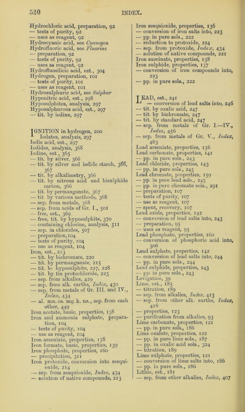 Hydrochloric acid, preparation, 92 — tests of purity, 92 — uses as reagent, 92 Hydrocyanic acid, see Cyanogen Hydrofluoric acid, see Fluorine, — preparation, 92 — tests of purity, 92 — uses as reagent, 92 Hydrofluosilicic acid, est., 304 Hydrogen, preparation, 101 — tests of purity, 101 -— uses as reagent, 101 Hydrosulphuric aci'l, see Sulphur Hyponitx-ic acid, est., 298 Hyposulphites, analysis, 297 Hyposul|)hurous acid, est., 297 — tit. by iodine, 297 TGNITION in hydrogen, 200 Iodates, analysis, 297 lodic acid, est., 297 lodides, analysis, 368 Iodine, est , 365 — tit. by silver, 366 — tit. by silver and iodide starcb, 366, 367 — tit. by alkalimetry, 366 — tit. by nitrous acid and bisulphide carbon, 366 — tit. by permanganate. 367 — tit. by various metliods, 368 — sep. froin metals, 368 — sep. front acids of Gr. I., 501 — free, est., 369 — free, tit. by liyposulphite, 370 — containing chlorine, analysis, 511 — sep. in clilorides, 507 — preparation, 104 — tests of purity, 104 — use as reagent, 104 Iron, est., 213 — tit. by bichromate, 220 — tit. by permanganate, 215 — tit. bv liyposulphite, 227, 228 — tit. by tin protochloride, 225 — sep. from alkalies, 429 — sep. front alk. earths, Index, 430 — sep. from metals of Gr. III. and IV., Index, 434 — al. mn. ca. mg. k. na., sep. from eacli otlier, 449 Iron acetate, basic, properties, 138 Iron and ammonia sulphate, prepara- tiou, 104 — tests of purity, 104 — use as reagent, 104 Iron arseuiate, properties, 158 Iron formate, basic, properties, 139 Iron pliospliate, properties, 160 •— precipitation, 311 Iron protoxide, conversion into sesqui- oxide, 214 • — sep. from sescpiioxide, Index, 434 — soiution of native eompounds, 213 Iron sesquioxide, properties, 136 — conversion of iron salts into, 223 — pp. in pure sols., 222 — reduction to protoxide, 224 — sep. from protoxide, Index, 434 -— soiution of native eompounds, 221 Iron succinate, properties, 138 Iron sulphide, properties, 137 — conversion of iron eompounds into, 223 — pp. in pure sols., 222 T EAD, est., 241 — conversion of lead salts into, 246 — tit. by oxalic acid, 247 — tit. by bichromate, 247 — tit. by Standard acid, 247 — sep. from metals of Gr. I.—IV., Index, 456 — sep. from metals of Gr. V., Index, 463 Lead arseniate, properties, 156 Lead carbonate, properties, 141 — pp. in pure sols-, 243 Lead Chloride, properties, 143 — pp. in pure sols., 245 Lead chi'omate, properties, 159 — pp. in pure lead sols., 245 -— pp. in pure chromate sols., 291 — preparation, 107 -— tests of purity, 107 — use as reageut, 107 — spent, recovery, 107 Lead oxide, properties, 142 — conversion of lead salts into, 243 — preparation, 95 — uses as reagent, 95 Lead phosphate, properties, 160 — conversion of phosphoric acid into, 306 Lead sulphate, properties, 142 — conversion of lead salts into, 244 — pp. iu pure sols., 244 Lead sulphide, properties, 143 -— pp. in pure sols., 243 Levigation, 39 Lime, est., 185 — titration, 189 — sep. from alkalies, Index, 413 — sep. from other alk. earths, Index, 418 — properties, 123 — purilication from alkalies, 93 Lime carbonate, properties, 121 — pp. in pure sols., 186 Lime oxalate, properties, 122 — pp. in pure lime sols., 187 — pp. in oxalic acid sols., 324 — titration, 189 Lime sulphate, properties, 121 — conversion of lime salts into, 186 — pp. in pure sols., 186 Litliia, est., 1S1 — sep. from other alkalies, Index, 407