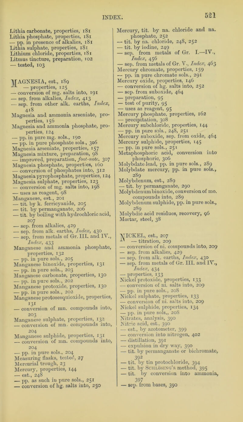 Lithia carbonate, properties, 1S1 Litliia pbosphate, properties, 181 ■— pp. in presence of alkalies, 1S1 Lithia sulphate, properties, 181 Lithium chloride, properties, t8i Litmus tincture, preparation, T02 — tested, 103 MAGNESIA, est., 189 —properties, 125 — conversion of mg. salts into, 191 — sep. from alkalies, Index, 413 — sep. from other alk. earths, Index, 418 Magnesia and ammonia arseniate, pro- perties, 156 Magnesia and ammonia phosphate, pro- perties, 124 — pp. in pure mg. sols., 190 — pp. in pure phosphate sols., 306 Magnesia arseniate, properties, 157 Magnesia mixture, preparation, 98 — improved, preparation, foot-note, 307 Magnesia phosphate, properties, 160 — conversion of phosphates into, 312 Magnesia pyropliosphate, properties, 124 Magnesia sulphate, properties, 123 — conversion of mg. salts into, 198 — uses as reagent, 98 Manganese, est., 201 — tit. by k. ferricyauide, 205 — tit. by permanganate, 206 — tit. by boiling with liydrochloric acid, 207 — sep. from alkalies, 429 — sep. from alk. earths, Index, 430 — sep. from metals of Gr. III. and IV., Index, 433 . Manganese and ammonia phosphate, properties, 132 — pp. in pure sols., 205 Manganese binoxide, properties, 131 — pp. in pure sols., 203 Manganese carbonate, properties, 130 — pp. in pure sols., 202 Manganese protoxide, properties, 130 — pp. in pure sols., 202 Manganese protosesquioxide, properties, 131 — conversion of mn. compounds into, 2°3 Manganese sulphate, properties, 132 — conversion of mn. compounds into, 204 Manganese sulphide, properties, 131 — conversion of mn. compounds into, 204 — pp. in pure sols., 204 Measuring flasks, tested, 27 Mercurial trougli, 23 Mercury, properties, 144 — est., 24S — pp. as such in pure sols., 251 — conversion of hg. salts into, 250 Mercury, tit. by na. chloride and na. phosphate, 252 — tit. by na. chloride, 248, 252 — tit. by iodine, 249 — sep. from metals of Gr. I.—IV•, Index, 456 — sep. from metals of Gr. V., Index, 463 Mercury chromate, properties, 159 — pp. in pure chromate sols., 291 Mercury oxide, properties, 146 — conversion of hg. salts into, 252 — sep. from suboxide, 464 — preparation, 95 — test ofpurity, 95 — uses as reagent, 95 Mercury phosphate, properties, 162 — precipitation, 308 Mercury subchloride, properties, 144 — pp. in pure sols., 248, 251 Mercury suboxide, sep. from oxide, 464 Mercury sulphide, properties, 145 — pp. in pure sols., 251 Metaphosphoric acid, conversion into phosphoric, 306 Molybdate lead, pp. in pure sols., 289 Molybdate mercury, pp. in pure sols., 289 Molybdenum, est-, 289 — tit. by permanganate, 290 Molybdenum binoxide, conversion of mo. compounds into, 289 Molybdenum sulphide, pp. in pure sols., 289 Molybdic acid residues, recovery, 96 Mortar, steel, 38 1VICKEL, est., 207 — titration, 209 — conversion of ni. compounds into, 209 — sep. from alkalies, 429 — sep. from alk. earths, Index, 430 — sep. from metals of Gr. III. and IV., Index, 434 — properties, 133 Nickel protoxide, properties, 133 — conversion of ni. salts into, 209 — pp. in pure sols., 208 Nickel sulphate, properties, 133 — conversion of ni. salts iuto, 209 Nickel sulphide, properties, 134 — pp. in pure sols., 20S Nitrates, analysis, 390 Nitrie acid, est., 390 — est., by azotometer, 399 — conversion into uitrogen, 402 — distillation, 391 — expulsion in dry way, 390 — tit. by permanganate or bichromate, 392 — tit. by tin protocliloride, 394 — tit. by SCHLösiNO’s method, 395 — tit. by conversion into ammonia, 397 — sep. from bases, 390