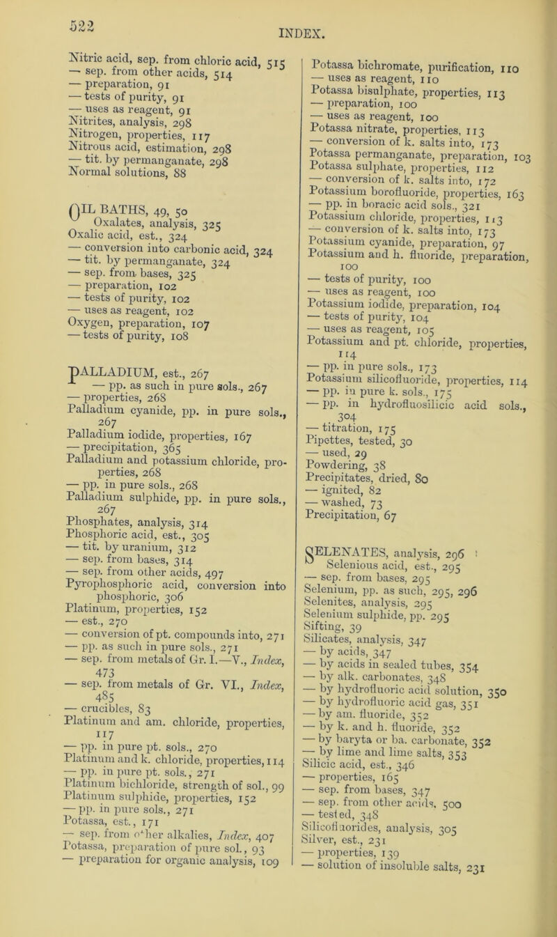 INDEX. Jutnc acid, sep. from chloric acid, 515 —■ sep. from other acids, 514 — preparation, 91 — tests of purity, 91 — uses as reagent, 91 Nitrites, analysis, 298 Nitrogen, properties, 117 Nitrous acid, estimation, 298 — tit. by permangauate, 298 Normal Solutions, 88 QIL BATHS, 49, 50 Oxalates, analysis, 325 Oxalic acid, est., 324 conversion iuto carbonic acid, 324 — tit. by permangauate, 324 — sep. from bases, 325 — preparation, 102 — tests of purity, 102 — uses as reagent, 102 Oxygen, preparation, 107 — tests of purity, 108 T)ALLADIUM, est., 267 — pp. as such in pure sols., 267 — properties, 268 Palladium cyanide, pp. in pure sols., 267 Palladium iodide, properties, 167 — precipitation, 365 Palladium and potassium cliloride, pro- perties, 268 — pp. in pure sols., 268 Palladium sulphide, pp. in pure sols., 267 Phosphates, analysis, 314 Phosplioric acid, est., 305 — tit. byuranium, 312 — sep. from bases, 314 — sep. from other acids, 497 Pyropliosphoric acid, conversion into phosphoric, 306 Platinum, properties, 152 — est., 270 — conversion of pt. Compounds into, 271 — pp. as such in pure sols., 271 — sep. from metalsof Gr. I.—V., Index, 473 — sep. from metals of Gr. VI., Index, 4S5 — crucibles, 83 Platinum and am. cliloride, properties, 117 — pp. in pure pt. sols., 270 Platinum and k. chloride, properties, 114 — pp. in pure pt. sols., 271 Platinum bichloride, strength of sol., 99 Platinum sulphide, properties, 152 — pp. in pure sols., 271 Potassa, est., 171 — sep. from oGier alkalies, Index, 407 Potassa, preparation of pure sol., 93 preparation for orgauic analysis, 109 Potassa bichromate, purification, 110 — uses as reagent, 110 Potassa bisulphate, properties, 113 — preparation, 100 —- uses as reagent, 100 Potassa nitrate, properties, 113 — conversion of k. salts into, 173 Potassa permanganate, preparation, 103 Potassa sulpliate, properties, 112 conversion of k. salts into, 172 Potassium borofluoride, properties, 163 — pp. in boracic acid sols., 321 Potassium cliloride, properties, 113 — conversion of k. salts into, 173 Potassium cyanide, preparation, 97 Potassium and h. fluoride, preparation, 100 — tests of purity, 100 — uses as reagent, 100 Potassium iodide, preparation, 104 — tests of purity, 104 —- uses as reagent, 105 Potassium and pt. chloride, properties, lr4 — pp. in pure sols., 173 Potassium silicofluoride, properties, 114 — pp. in pure k. sols., 175 — pp. in liydrofluosilicic acid sols., . 304 — titration, 175 Pipettes, tested, 30 — used, 29 Powdering, 38 Precipitates, dried, 80 — ignited, 82 — washed, 73 Precipitation, 67 QELENATES, analysis, 296 : Selenious acid, est., 295 — sep. from bases, 295 Selenium, pp. as such, 295, 296 Selenites, analysis, 295 Selenium sulphide, pp. 295 Sifting, 39 Silicates, analysis, 347 — by acids, 347 — by acids in sealed tubes, 354 — by alk. carbonates, 348 — by hydrolluoric acid solution, 350 — by hydrolluoric acid gas, 351 — by am. fluoride, 352 — by k. and h. fluoride, 352 — by baryta or ba. carbonate, 352 — by lime and lime salts, 353 Silicic acid, est., 346 — properties, 165 — sep. from bases, 347 — sep. from other acids, 500 — tesl ed, 348 Silicoh uorides, analysis, 305 Silver, est., 231 — properties, 139 — solution of insoluble salts, 231