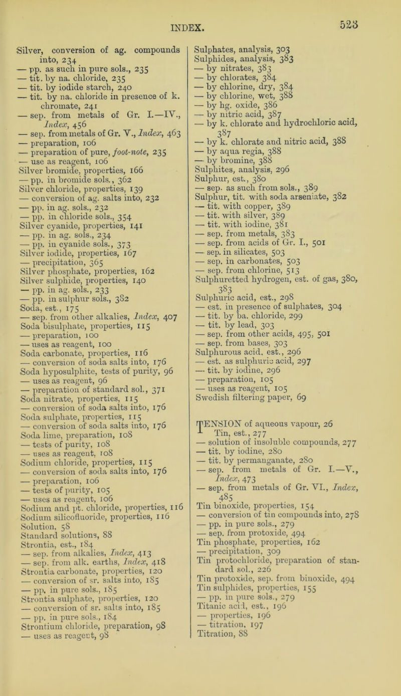 Silver, conversion of ag. compounds into, 234 — pp. as such in pure sols., 235 — tit. by na. chloride, 235 — tit. by iodide starch, 240 — tit. by na. chloride in presence of k. cliromate, 241 — sep. from metals of Gr. I.—IV., Index, 456 — sep. from metals of Gr. V., Index, 463 — pre paration, 106 — preparation of pure, joot-note, 235 — use as reagent, 106 Silver bromide, properties, 166 — pp. in bromide sols., 362 Silver chloride, properties, 139 — conversion of ag. salts into, 232 — pp. in ag. sols., 232 — pp. in chloride sols., 354 Silver cyanide, properties, 141 — pp. in ag. sols., 234 — pp. in cyanide sols., 373 Silver iodide, properties, 167 — precipitation, 365 Silver pliosphate, properties, 162 Silver sulphide, properties, 140 — pp. in ag. sols., 233 — pp. in sulphur sols., 382 Soda, est., 175 — sep. from other alkalies, Index, 407 Soda bisulphate, properties, 113 — preparation, 100 — uses as reagent, 100 Soda carbonate, properties, 116 — conversion of soda salts iuto, 176 Soda hyposulphite, tests of purity, 96 — uses as reagent, 96 — preparation of Standard sol., 371 Soda nitrate, properties, 115 — conversion of soda salts into, 176 Soda sulphate, properties, 1 x 5 — conversion of soda salts into, 176 Soda lime, preparation, 108 — tests of purity, 108 — uses as reagent, 108 Sodium chloride, properties, 115 — conversion of soda salts into, 176 — preparation, 106 — tests of purity, 105 — rxses as reagent, 106 Sodium and pt. chloride, properties, 116 Sodium silicofluoride, properties, 116 Solution, 58 Standard Solutions, 88 Strontia, est., 184 — sep. from alkalies, Index, 413 — sep. from alle, earths, Index, 418 Strontia carbonate, properties, 120 — conversion of sr. salts into, 185 — pp. in pure sols., 185 Strontia sulphate, properties, x 20 — conversion of sr. salts into, 185 — pp. in pure sols., 184 Strontium chloride, preparation, 98 — uses as x-eagect, 98 Sulphates, analysis, 303 Sulphides, analysis, 383 — by nitrates, 383 — by chlorates, 384 — by chlorine, dry, 384 — by chlorine, wet, 388 — by hg. oxide, 386 — by nitric acid, 387 — by k. chlorate and kydrockloric acid, 387 — by k. chlorate and nitric acid, 388 — by aqua regia, 388 — by bromine, 388 Sulphites, analysis, 296 Sulphui-, est., 380 — sep. as such from sols., 389 Sulphur, tit. with soda arseniate, 382 —- tit. with copper, 389 — tit. with silver, 389 — tit. with iodine, 381 — sep. from metals, 383 — sep. from acids of Gr. I., 501 — sep. in silicates, 503 — sep. in carbonates, 503 — sep. from clilorine, 513 Sulpliuretted hydrogen, est. of gas, 380, 383 Sulphuric acid, est., 298 — est. in presence of sulphates, 304 — tit. by ba. chloride, 299 — tit. by lead, 303 — sep. from other acids, 495, 501 — sep. from bases, 303 Sulphurous acid. est., 296 — est. as sulphuric acid, 297 — tit. by iodine, 296 — preparation, 105 — uses as reagent, 105 Swedish filtering paper, 69 'TENSION' of aqueous vapour, 26 -*■ Tin, est., 277 — solution of insohxblc compounds, 277 — tit. by iodine, 280 — tit. by permanganate, 280 — sep. from metals of Gr. I.—V., Index, 473 — sep. from metals of Gr. VI., Index, 48S Tin binoxide, properties, 154 — conversion of tin compounds into, 278 — pp. in pure sols., 279 — sep. from protoxide, 494 Tin phosphate, properties, 162 — precipitation, 309 Tin protochloride, preparation of Stan- dard sol., 226 Tin protoxide, sep. from binoxide, 494 Tin sulphides, properties, 155 — pp. in pure sols., 279 Titanic acirl, est., 196 — properties, 196 — titration, 197 Titration, 88