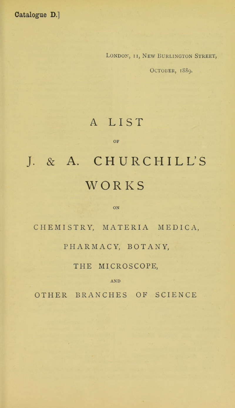 Catalogue D.] London, ii, New Burlington Street, Octoler, 1889. A LIST OF J. & A. CHURCHILLS WORKS ON CHEMISTRY, MATERIA MED I CA, PHARMACY, BOTANY, THE MICROSCOPE, AND OTHER BRANCHES OF SCIENCE