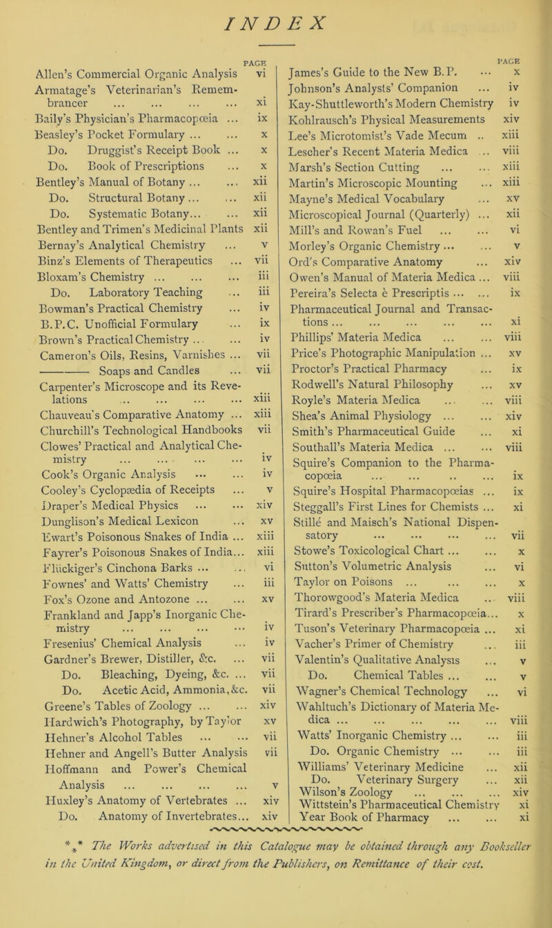 Allen’s Commercial Organic Analysis Armatage’s Veterinarian’s Remem- brancer Baily’s Physician’s Pharmacopceia ... Beasley’s Pocket Formulary Do. Druggist’s Receipt Book ... Do. Book of Prescriptions Bentley’s Manual of Botany ... Do. Structural Botany Do. Systematic Botany Bentley and Trimen’s Medicinal Plants Bernay’s Analytical Chemistry Binz’s Elements of Therapeutics Bloxam’s Chemistry ... Do. Laboratory Teaching Bowman’s Practical Chemistry B.P.C. Unofficial Formulary Brown’s Practical Chemistry Cameron’s Oils, Resins, Varnishes ... Soaps and Candles Carpenter’s Microscope and its Reve- lations Chauveau’s Comparative Anatomy ... Churchill’s Technological Handbooks Clowes’ Practical and Analytical Che- mistry ... Cook’s Organic Analysis Cooley’s Cyclopaadia of Receipts L)raper’s Medical Physics Dunglison’s Medical Lexicon Ewart’s Poisonous Snakes of India ... Fayrer’s Poisonous Snakes of India... Flückiger’s Cinchona Barks ... Fownes’ and Watts’ Chemistry Fox’s Ozone and Antozone Frankland and Japp’s Inorganic Che- mistry Fresenius’ Chemical Analysis Gardners Brewer, Distiller, £:c. Do. Bleaching, Dyeing, &c. ... Do. Acetic Acid, Ammonia,&c. Greene’s Tables of Zoology Hardwich’s Photography, by Taylor Hehner’s Alcohol Tables Hehner and Angell’s Butter Analysis Iloffmann and Power’s Chemical Analysis ... Huxley’s Anatomy of Vertebrates ... Do. Anatomy of Invertebrates... PAGE vi XI IX Xll xii xii xii v vii iii iii iv ix iv vii vii xiii xiii vii iv iv XIV XV xiii xiii vi iii xv iv iv vii vii vii xiv xv vii vii v xiv xiv James’s Guide to the New B.P. Johnson’s Analysis’ Companion Kay-Shuttleworth’s Modern Chemistry Kohlrausch’s Physical Measurements Lee’s Microtomist’s Vade Mecum .. Lescher’s Recent Materia Medica .. Marsh’s Section Cutting Martin’s Microscopic Mounting Mayne’s Medical Vocabulary Microscopical Journal (Quarterly) ... Mill’s and Rowan’s Fuel Morley’s Organic Chemistry ... Ord's Comparative Anatomy Owen’s Manual of Materia Medica ... Pereira’s Selecta e Prescriptis Pharmaceutical Journal and Transac- tions ... Phillips’ Materia Medica Price’s Photographie Manipulation ... Proctor’s Practical Pharmacy Rodwell’s Natural Philosophy Royle’s Materia Medica Shea’s Animal Physiology ... Smith’s Pharmaceutical Guide Southall’s Materia Medica ... Squire’s Companion to the Pharma- copoeia Squire’s Hospital Pharmacopceias ... Steggall’s First Lines for Chemists ... Stille and Maisch’s National Dispen- satory Stowe’s Toxicological Chart ... Sutton’s Volumetrie Analysis Taylor on Poisons ... Thorowgood’s Materia Medica Tirard’s Prescriber’s Pharmacopoeia... Tuson’s Veterinary Pharmacopoeia ... Vacher’s Primer of Chemistry Valentin’s Qualitative Analysis Do. Chemical Tables Wagner’s Chemical Technology Wahltuch’s Dictionary of Materia Me- dica Watts’ Inorganic Chemistry ... Do. Organic Chemistry ... Williams’ Veterinary Medicine Do. Veterinary Surgery Wilson’s Zoology Wittstein’s Pharmaceutical Chemistry Year Book of Pharmacy l’AGE X IV iv xiv xiii viii xiii xiii xv xii vi xiv viii ix xi viii xv ix xv viii xiv xi viii ix ix xi vii x vi x viii x xi iii v v vi viii iii iii xii xii xiv xi xi * * * The Works adverhsed in this Catalogue may be obtained through any Eookscller in the United Kingdom, or direct from the Publishers, on Remittance of their cost.