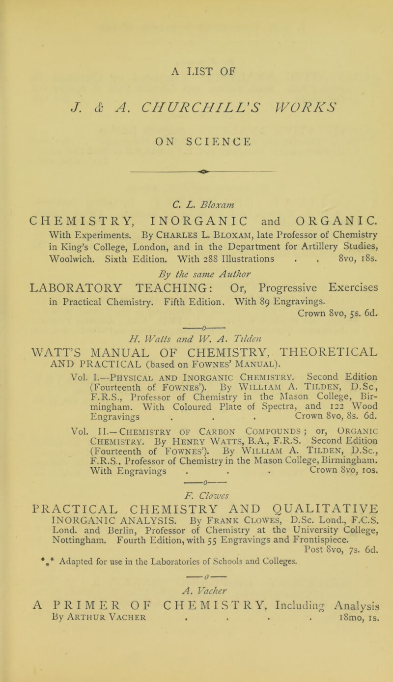 A LIST OF J. c£ A. CHURCHILL’S WORKS 0 N SCIENCE C. L. Bloxam CHEMISTRY, INORGANIC and O R G A N I C. With Experiments. By Charles L. Bloxam, late Professor of Chemistry in King’s College, London, and in the Department for Artillery Studies, Woolvvich. Sixth Edition. With 288 Illustrations . . 8vo, 18s. By the same Aiithor LABORATORY TEACHING: Or, Progressive Exercises in Practical Chemistry. Fifth Edition. With 89 Engravings. Crown 8vo, 5 s. 6d. 0 //. Walls and W. A. Tilden WATT’S MANUAL OF CHEMISTRY, THEORETICAL AND PRACTICAL (based on Fownes’ Manual). Vol. I.—Physical and Inorganic Chemistry. Second Edition (Fourteenth of Fownes’). By William A. Tilden, D.Sc., F.R.S., Professor of Chemistry in the Mason College, Bir- mingham. With Coloured Plate of Spectra, and 122 Wood Engravings . . . Crown 8vo, 8s. 6d. Vol. II.—Chemistry of Carbon Compounds; or, Organic Chemistry. By Henry Watts, B.A., F.R.S. Second Edition (Fourteenth of Fownes’). By William A. Tilden, D.Sc., F.R.S., Professor of Chemistry in the Mason College, Birmingham. With Engravings . . • Crown Svo, 10s. F. Clowes PRACTICAL CHEMISTRY AND QUALITATIVE INORGANIC ANALYSIS. By Frank Clowes, D.Sc. Lond., F.C.S. Lond. and Berlin, Professor of Chemistry at the University College, Nottingham. Fourth Edition, with 55 Engravings and Frontispiece. Post Svo, 7s. 6d. *»* Adapted for use in the Laboratories of Schools and Colleges. 0 A. Vach er A PRIMER OF CHEMISTRY, Including Analysis By Arthur Vacher .... iSmo, is.