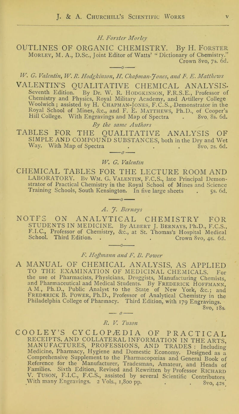 II. Förster Morley OUTLINES OF ORGANIC CHEMISTRY. By H. Förster Morley, M. A., D.Sc., Joint Editor of Watts’ “ Dictionary of Chemistry.” Crown 8vo, 7s. 6d. 0 IV. G. Valentin, W. R. Hodgkinson, II. Chafiman-Jones, and F. E. Matthews VALENTIN’S QUALITATIVE CHEMICAL ANALYSIS- Seventh Edition. By Dr. W. R. Hodgkinson, F.R.S.E., Professor of Chemistry and Physics, Royal Military Academy, and Artillery College Woolwich ; assisted by H. Chapman-Jones, F.C.S., Demonstrator in the Royal School of Mines, &c., and F. E. Matthews, Ph.D., of Cooper’s Hill College. With Engravings and Map of Spectra . 8vo, 8s. 6d. By the same Authors TABLES FOR THE QUALITATIVE ANALYSIS OF SIMPLE AND COMPOUND SUBSTANCES, both in the Dry and Wet Way. With Map of Spectra . . . 8vo, 2s. 6d. W. G. Valentin CHEMICAL TABLES FOR THE LECTURE ROOM AND LABORATORY. Bv Wm. G. Valentin, F.C.S., late Principal Demon- strator of Practical Chemistry in the Royal School of Mines and Science Training Schools, South Kensington. In five large sheets . 5s. 6d. A. J. Bernays NOTFS ON ANALYTICAL CHEMISTRY FOR STUDENTS IN MEDICINE. By Albert J. Bernays, Ph.D., F.C.S., F.I.C., Professor of Chemistry, &c., at St. Thomas’s Hospital Medical School. Third Edition. . . . Crown 8vo, 4s. 6d. 0 F. IIoj)mann and F. B. Power A MANUAL OF CHEMICAL ANALYSIS, AS APPLIED TO THE EXAMINATION OF MEDICINAL CHEMICALS. For the use ot Pharmacists, Physicians, Druggists, Manufacturing Chemists, and Pharmaceutical aad Medical Students. By Frederick Hoffmann, AM., Ph.D., Public Analyst to the State of New York, &c.; and Frederick B. Power, Ph.D., Professor of Analytical Chemistry in the Philadelphia College of Pharmacy. Third Edition, with 179 Engravings. 8vo, 18s. — 0 R. V. Tnson COOLEY’S CYCLOPTDIA OF PRACTICAL RECEIPTS, AND COLLATERAL INFORMATION IN THE ARTS MANUFACTURES, PROFESSIONS, AND TRADES : Including Medicine, Pharmacy, Hygiene and Domestic Economy. Designed as a Comprehensive Supplement to the Pharmacopceias and General Book of Reference for the Manufacturer, Tradesman, Amateur, and Heads of Families. Sixth Edition, Revised and Rewritten by Professor Richard V. Tuson, F.I.C., F.C.S., assisted by several Scientific Contributors With many Engravings. 2 Vols., 1,800 pp. . . 8vo, 42s'