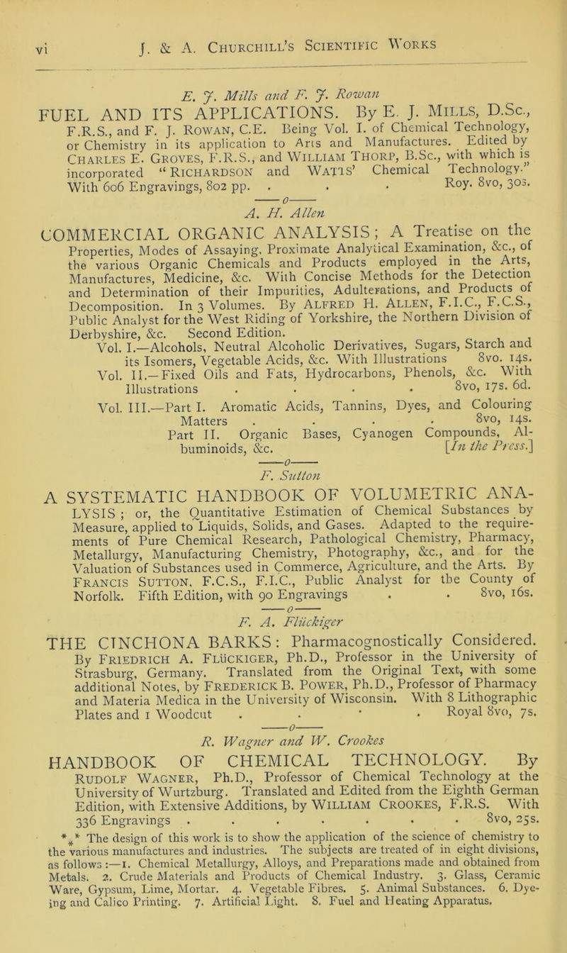 E. J. Mills and F. J. Rowan FUEL AND ITS APPLICATIONS. By E. J. Mii.LS, D.Sc., F.R.S., and F. J. Rowan, C.E. Being Vol. I. of Chemical Technology, or Chemistry in its applicalion to Ans and Manufactures. Edited by Charles E. Groves, F.R.S., and William Thorp, B.Sc., with which is incorporated “ Richardson and Wajts’ Chemical Technology. With 606 Engravings, 802 pp. . . • ^v0> 3°J< 0 A. H. Allen COMMERCIAL ORGANIC ANALYSIS; A Treatise on the Properties, Modes of Assaying. Proximate Analyiical Examination, &c., of the various Organic Chemicals and Products employed in the Arts, Manufactures, Medicine, &c. Willi Concise Methods for the Detection and Determination of their Impurities, Adulterations, and Products of Decomposition. In 3 Volumes. By Alfred H. Allen, F.I.C., F.C.S., Public Analyst for the West Riding of Yorkshire, the Northern Division of Derbyshire, &c. Second Edition. Vol. I.—Alcohols, Neutral Alcoholic Derivatives, Sugars, Starch and its Isomers, Vegetable Acids, &c. With Illustrations 8vo. 14s. Vol. II.—Fixed Oils and Fats, Hydrocarbons, Phenols, &c. With Illustrations .... Svo, 17s. 6d. Vol. III.—Part I. Aromatic Acids, Tannins, Dyes, and Colouring Matters .... 8vo, 14s. Part II. Organic Bases, Cyanogen Compounds, Al- buminoids, &c. \Jn Ihe Press.] F. Sulton A SYSTEMATIC HANDBOOIC OF VOLUMETRIC ANA- LYSIS ; or, the Quantitative Estimation of Chemical Substances by Measure, applied to Liquids, Solids, and Gases. Adapted to the require- ments of Pure Chemical Research, Pathological Chemistry, Pharmacy, Metallurgy, Manufacturing Chemistry, Photography, &c., and for the Valuation of Substances used in Commerce, Agricuhure, and the Arts. By Francis Sutton, F.C.S., F.I.C., Public Analyst for the County of Norfolk. Fifth Edition, with 90 Engravings . . 8vo, 16s. 0 F. A. Flückiger THE CTNCHONA BARKS : Pharmacognostically Considered. By Friedrich A. Flückiger, Ph.D., Professor in the University of Strasburg, Germany. Translated from the Original lext, with some additional Notes, by Frederick B. Power, Ph.D., Professor of Pharmacy and Materia Medica in the University of Wisconsin. With 8 Lithographie Plates and 1 Woodcut . Royal 8vo, 7s. 0 R. Wagner and W. Crookes HANDBOOK OF CHEMICAL TECHNOLOGY. By Rudolf Wagner, Ph.D., Professor of Chemical Technology at the University of Wurtzburg. Translated and Edited from the Eighth German Edition, with Extensive Additions, by William Crookes, F.R.S. With 336 Engravings 8vo, 25s. %* The design of this work is to show the application of the Science of chemistry to the various manufactures and industries. The subjects are treated of in eight divisions, as follows 1. Chemical Metallurgy, Alloys, and Preparations made and obtained from Metals. 2. Crude Materials and Products of Chemical Industry. 3. Glass, Ceramic Ware, Gypsum, Lime, Mortar. 4. Vegetable Fibres. 5. Animal Substances. 6. Dye- ing and Calico Printing. 7. Artificial Light. 8. Fuel and lleating Apparatus.