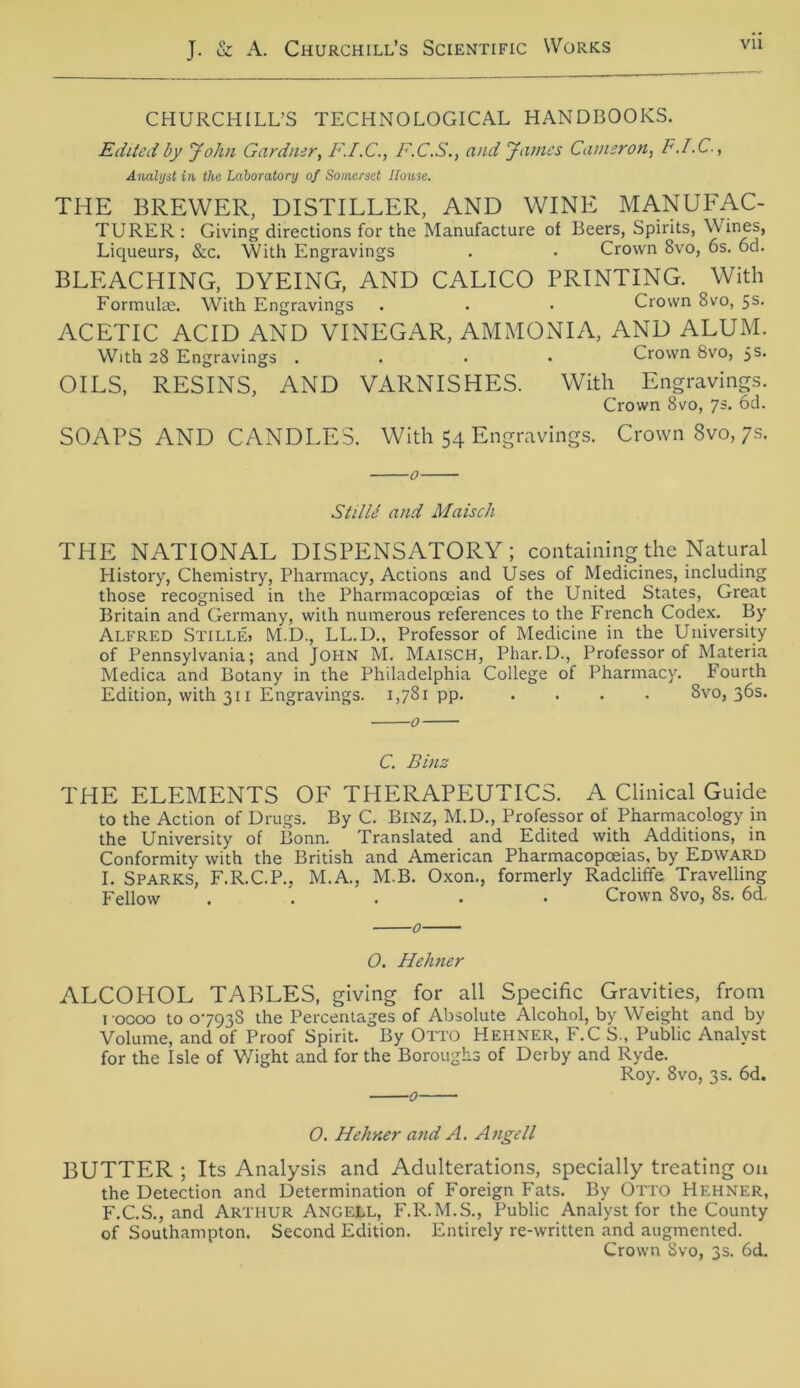 CHURCHILL’S TECHNOLOGICAL HANDBOOKS. Edited by John Gardner, F.I.C., F.C.S., and James Camzron, F.I.C., Analyst in, the Ldboratory of Somerset Ilouse. THE BREWER, DISTILLER, AND WINE MANUFAC- TURER : Giving directions for the Manufacture of Beers, Spirits, W ines, Liqueurs, &c. With Engravings . . Crown 8vo, 6s. 6d. BLEACHING, DYEING, AND CALICO PRINTING. With Formuhe. With Engravings . . • Crown 8vo, 5s. ACETIC ACID AND VINEGAR, AMMONIA, AND ALUM. With 28 Engravings .... Crown 8vo, 5s. OILS, RESINS, AND VARNISHES. With Engravings. Crown 8vo, ys. 6d. SOAPS AND CANDLES. With 54 Engravings. Crown 8vo, 7s. 0 Stille and Maisch THE NATIONAL DISPENSATORY ; containing the Natural History, Chemistry, Pharmacy, Actions and Uses of Medicines, including those recognised in the Pharmacopoeias of the United States, Great Britain and Germany, with numerous references to the French Codex. By Alfred STILLE» M.D., LL.D., Professor of Medicine in the University of Pennsylvania; and JOHN M. Maisch, Phar.D., Professor of Materia Medica and Botany in the Philadelphia College of Pharmacy. Fourth Edition, with 311 Engravings. 1,781 pp. .... 8vo, 36s. 0 C. Binz THE ELEMENTS OF THERAPEUTICS. A Clinical Guide to the Action of Drugs. By C. Binz, M.D., Professor of Pharmacology in the University of Bonn. Translated and Edited with Additions, in Conformity with the British and American Pharmacopoeias, by Edward I. Sparks, F.R.C.P., M.A., M.B. Oxon., formerly Radcliffe Travelling Fellow . Crown 8vo, 8s. 6d, 0 O. Hehner ALCOHOL TABLES, giving for all Specific Gravities, from 1 0000 to 07938 the Percentages of Absolute Alcohol, by Weight and by Volume, and of Proof Spirit. By Otto Hehner, F.C S., Public Analyst for the Isle of Wight and for the Boroughs of Derby and Ryde. Roy. 8vo, 3 s. 6d. 0 0. Hehner and A. Angell BUTTER ; Its Analysis and Adulterations, specially treating on the Detection and Determination of Foreign Fats. By Otto Hehner, F.C.S., and Arthur Angell, F.R.M.S., Public Analyst for the County of Southampton. Second Edition. Entirely re-written and augmented. Crown Svo, 3s. 6d.