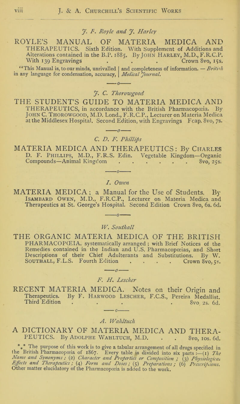 y. F. Royle and y. Harley ROYLE’S MANUAL OF MATERIA MEDICA AND THERAPEUTICS. Sixth Edition. With Supplement of Additionsand Alterations contained in the B.P. 1885. ByJOHN Harley, M.D., F.R.C.P. With 139 Engravings . . . Crown 8vo, 15s. “This Manual is, to our minds, unrivalled and completeness of Information. — British in any language for condensation, accuracy, Medical Journal. y. C. Thorowgood THE STUDENT’S GUIDE TO MATERIA MEDICA AND THERAPEUTICS, in accordance with the British Pharmacopceia. By John C. Thorowgood, M.D. Lond., F.R.C.P., Lecturer onMateria Medica atthe Middlesex Hospital. Second Edition, with Engravings Fcap. 8vo, 7s. C. D. F. Phillips MATERIA MEDICA AND THERAPEUTICS: By Charles D. F. Phillips, M.D., F. R.S. Edin. Vegetable Kingdom—Organic Compounds—Animal Kingdom 8vo, 25s. 0 /. Owen MATERIA MEDICA ; a Manual for the Use of Students. By Isambard Owen, M.D., F.R.C.P., Lecturer on Materia Medica and Therapeutics at St. George’s Hospital. Second Edition Crown 8vo, 6s. 6d. IV. Southall THE ORGANIC MATERIA MEDICA OF THE BRITISH PHARMACOPGHA, systematically arranged ; with Brief Notices of the Remedies contained in the Indian and U.S. Pharmacopceias, and Short Descriptions of their Chief Adulterants and Substitutions. By W. Southall, F.L.S. Fourth Edition .... Crown 8vo,5s. F. H. Lescher RECENT MATERIA MEDICA. Notes 011 their Origin and Therapeutics. By F. Harwood Lescher, F.C.S., Pereira Medallist. Third Edition ... . 8vo 2s. 6d. 0 A. Wahltuch A DICTIONARY OF MATERIA MEDICA AND THERA- PEUTICS. By Adolphe Wahltuch, M.D. . . 8vo, 10s. 6d. *** The purpose of this work is to give a tabular arrangement of all drugs specified in the British Pharmacopoeia of 1867. Every table is divided into six parts :—(i) The Name and Synonyms ; (2) Character and Properties or Composition ; (3) Physiologicai Effects and Therapeutics / (4) Form and Eos es / (5) Trepanation s / (6) Prcscript ions. Other matter elucidatory of the Pharmacopoeia is added to the work.