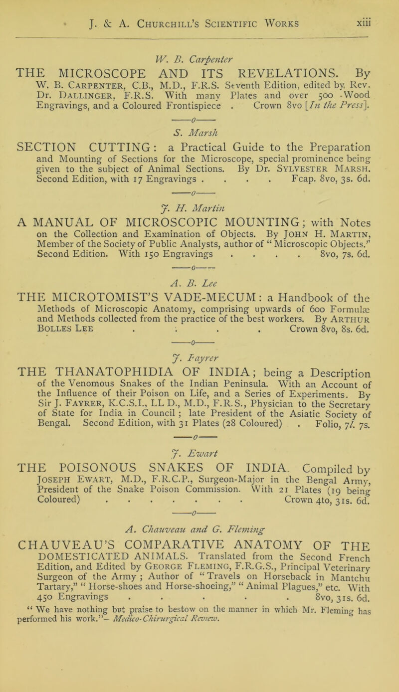 IV. B. Carpeuter THE MICROSCOPE AND ITS REVELATIONS. By W. B. Carpenter, C.B., M.D., F.R.S. Stventh Edition, edited by. Rev. Dr. Dallinger. F.R.S. With manv Plates and over 500 -Wood Engravings, and a Coloured Frontispiece . Crown 8vo [In the Press]. 0 S. Marsh SECTION CUTTING : a Practical Guide to the Preparation and Mounting of Sections for the Microscope, special prominence being given to the subject of Animal Sections. By Dr. Sylvester Marsh. Second Edition, with 17 Engravings .... Fcap. 8vo, 3s. 6d. 0 y. H. Martin A MANUAL OF MICROSCOPIC MOUNTING; with Notes on the Collection and Examination of Objects. By John H. Martin, Member of the Society of Public Analysts, author of “ Microscopic Objects.’’ Second Edition. With 150 Engravings .... 8vo, 7s. 6d. A. B. Lee THE MICROTOMIST’S VADE-MECUM: a Handbook of the Methods of Microscopic Anatomy, comprising upwards of 600 Formulae and Methods collected from the practice of the best workers. By Arthur Bolles Lee .... Crown 8vo, 8s. 6d. 0 J. Lay rer THE THANATOPHIDIA OF INDIA; being a Description of the Venomous Snakes of the Indian Peninsula. With an Account of the Influence of their Poison on Life, and a Series of Experiments. By Sir J. Fayrer, K.C.S.I., LL D., M.D., F.R.S., Physician to the Secretary of State for India in Council ; late President of the Asiatic Society of Bengal. Second Edition, with 31 Plates (28 Coloured) . Folio, 7/. 7s. y. Ewart THE POISONOUS SNAKES OF INDIA. Compiled by JOSEPH Ewart, M.D., F.R.C.P., Surgeon-Major in the Bengal Army, President of the Snake Poison Commission. With 21 Plates (19 being Coloured) Crown 4to, 31s. 6d. 0 A. Chauveau and G. Fleming CHAUVEAU’S COMPARATIVE ANATOMY OF THE DOMESTICATED ANIMALS. Translated from the Second French Edition, and Edited by George Fleming, F.R.G.S., Principal Veterinary Surgeon of the Army; Author of “Travels on Horseback in Mantchu Tartary,” “ Horse-shoes and Horse-shoeing,” “ Animal Plagues,” etc. With 450 Engravings ..... 8vo, 31s. 6d. “ We have nothing but praise to bestow on the manncr in which Mr. Fleming has performed his work.”— Mcdico- Chirurgieal Rcv/ew.